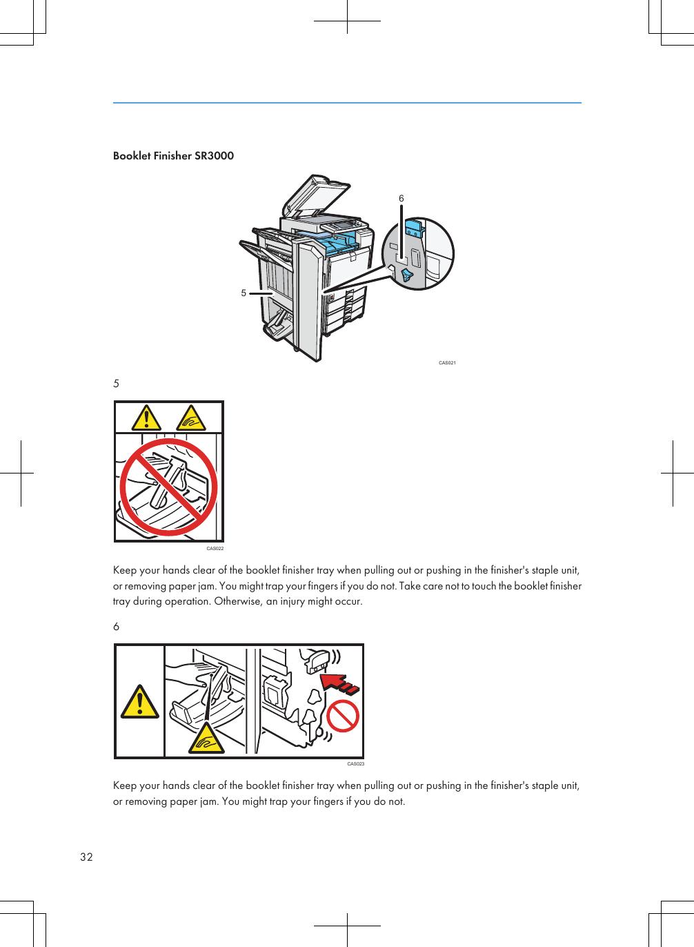 Booklet Finisher SR3000CAS021655CAS022Keep your hands clear of the booklet finisher tray when pulling out or pushing in the finisher&apos;s staple unit,or removing paper jam. You might trap your fingers if you do not. Take care not to touch the booklet finishertray during operation. Otherwise, an injury might occur.6CAS023Keep your hands clear of the booklet finisher tray when pulling out or pushing in the finisher&apos;s staple unit,or removing paper jam. You might trap your fingers if you do not.32