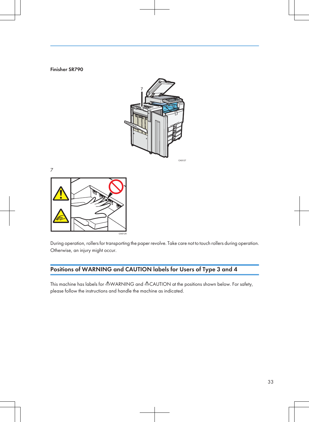 Finisher SR790CAS12777CAS128During operation, rollers for transporting the paper revolve. Take care not to touch rollers during operation.Otherwise, an injury might occur.Positions of WARNING and CAUTION labels for Users of Type 3 and 4This machine has labels for  WARNING and  CAUTION at the positions shown below. For safety,please follow the instructions and handle the machine as indicated.33