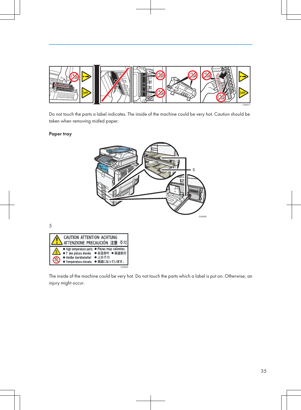 CAS017Do not touch the parts a label indicates. The inside of the machine could be very hot. Caution should betaken when removing misfed paper.Paper trayCAS02655CAS020The inside of the machine could be very hot. Do not touch the parts which a label is put on. Otherwise, aninjury might occur.35