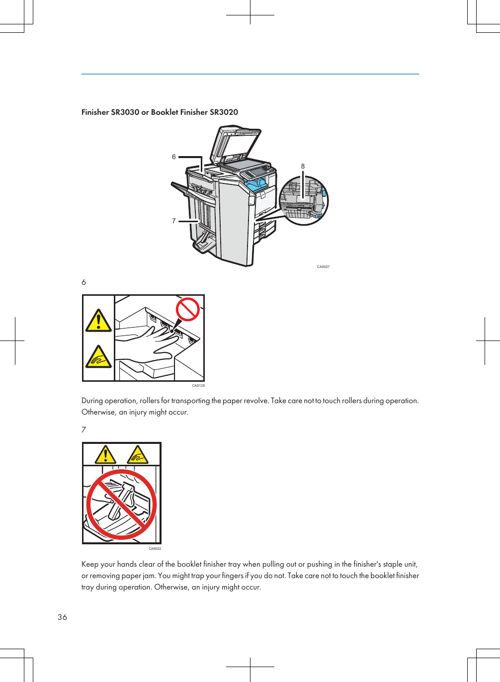 Finisher SR3030 or Booklet Finisher SR3020CAS0277686CAS128During operation, rollers for transporting the paper revolve. Take care not to touch rollers during operation.Otherwise, an injury might occur.7CAS022Keep your hands clear of the booklet finisher tray when pulling out or pushing in the finisher&apos;s staple unit,or removing paper jam. You might trap your fingers if you do not. Take care not to touch the booklet finishertray during operation. Otherwise, an injury might occur.36