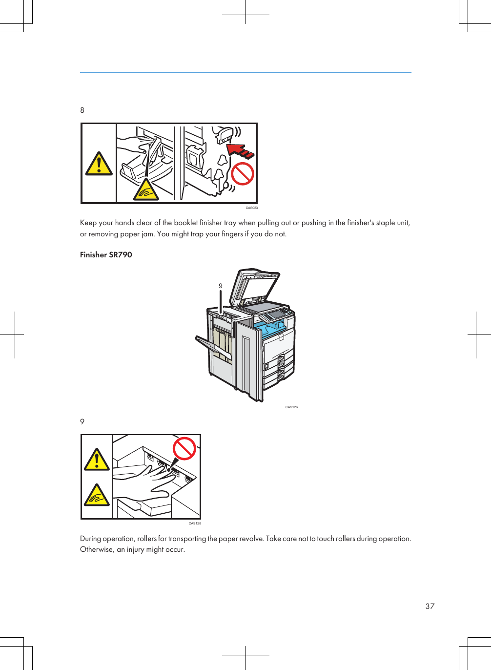 8CAS023Keep your hands clear of the booklet finisher tray when pulling out or pushing in the finisher&apos;s staple unit,or removing paper jam. You might trap your fingers if you do not.Finisher SR790CAS12699CAS128During operation, rollers for transporting the paper revolve. Take care not to touch rollers during operation.Otherwise, an injury might occur.37