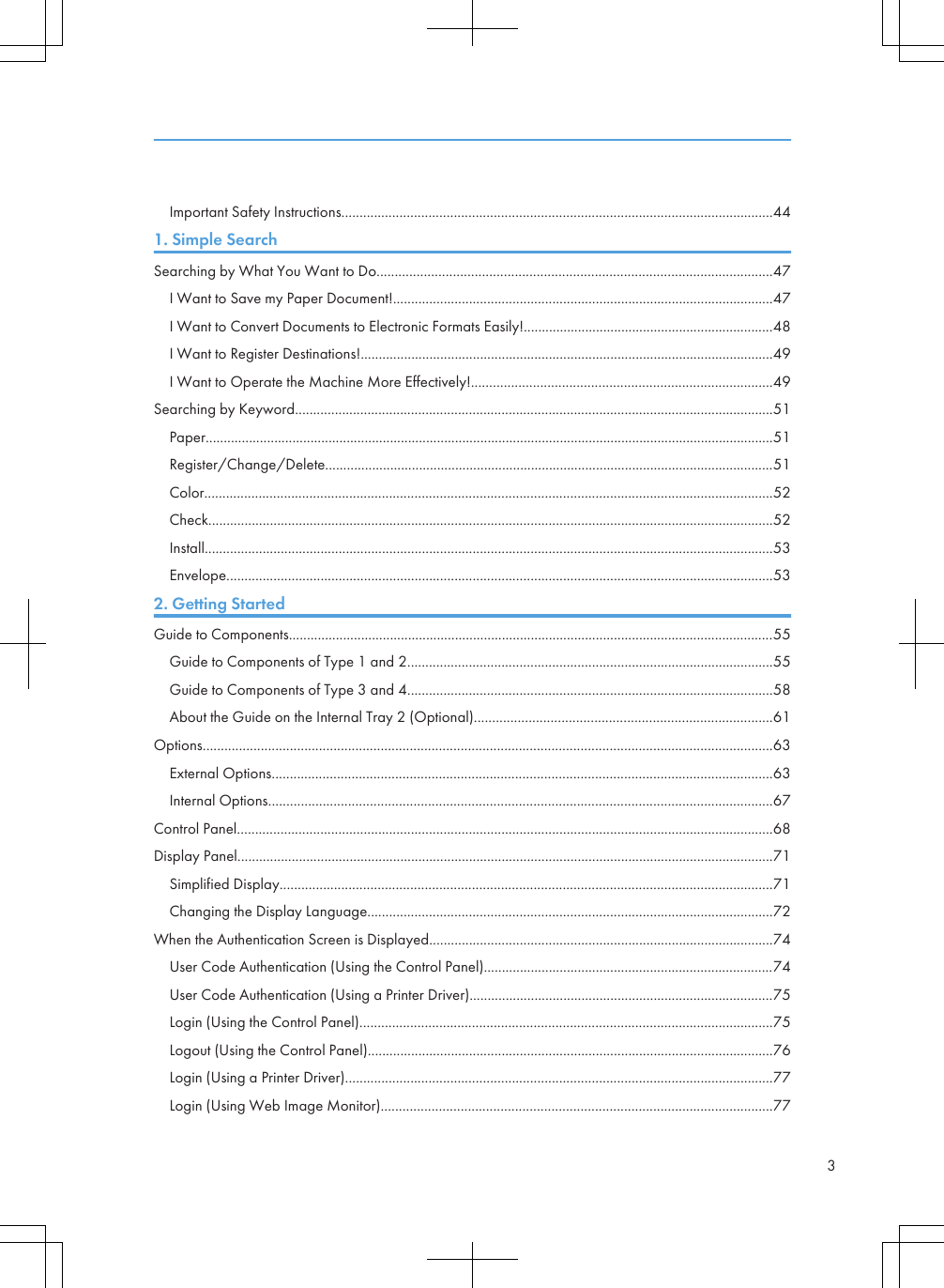 Important Safety Instructions.......................................................................................................................441. Simple SearchSearching by What You Want to Do.............................................................................................................47I Want to Save my Paper Document!.........................................................................................................47I Want to Convert Documents to Electronic Formats Easily!.....................................................................48I Want to Register Destinations!..................................................................................................................49I Want to Operate the Machine More Effectively!...................................................................................49Searching by Keyword....................................................................................................................................51Paper.............................................................................................................................................................51Register/Change/Delete............................................................................................................................51Color.............................................................................................................................................................52Check............................................................................................................................................................52Install.............................................................................................................................................................53Envelope.......................................................................................................................................................532. Getting StartedGuide to Components......................................................................................................................................55Guide to Components of Type 1 and 2.....................................................................................................55Guide to Components of Type 3 and 4.....................................................................................................58About the Guide on the Internal Tray 2 (Optional)..................................................................................61Options.............................................................................................................................................................63External Options..........................................................................................................................................63Internal Options...........................................................................................................................................67Control Panel....................................................................................................................................................68Display Panel....................................................................................................................................................71Simplified Display........................................................................................................................................71Changing the Display Language................................................................................................................72When the Authentication Screen is Displayed...............................................................................................74User Code Authentication (Using the Control Panel)................................................................................74User Code Authentication (Using a Printer Driver)....................................................................................75Login (Using the Control Panel)..................................................................................................................75Logout (Using the Control Panel)................................................................................................................76Login (Using a Printer Driver)......................................................................................................................77Login (Using Web Image Monitor)............................................................................................................773