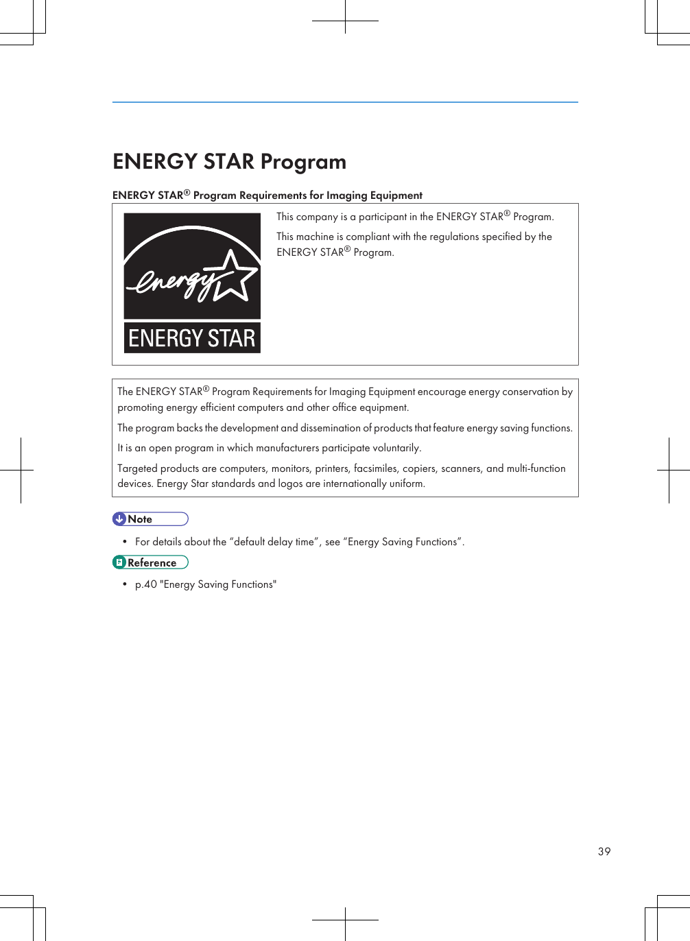 ENERGY STAR ProgramENERGY STAR® Program Requirements for Imaging EquipmentThis company is a participant in the ENERGY STAR® Program.This machine is compliant with the regulations specified by theENERGY STAR® Program.The ENERGY STAR® Program Requirements for Imaging Equipment encourage energy conservation bypromoting energy efficient computers and other office equipment.The program backs the development and dissemination of products that feature energy saving functions.It is an open program in which manufacturers participate voluntarily.Targeted products are computers, monitors, printers, facsimiles, copiers, scanners, and multi-functiondevices. Energy Star standards and logos are internationally uniform.• For details about the “default delay time”, see “Energy Saving Functions”.• p.40 &quot;Energy Saving Functions&quot;39