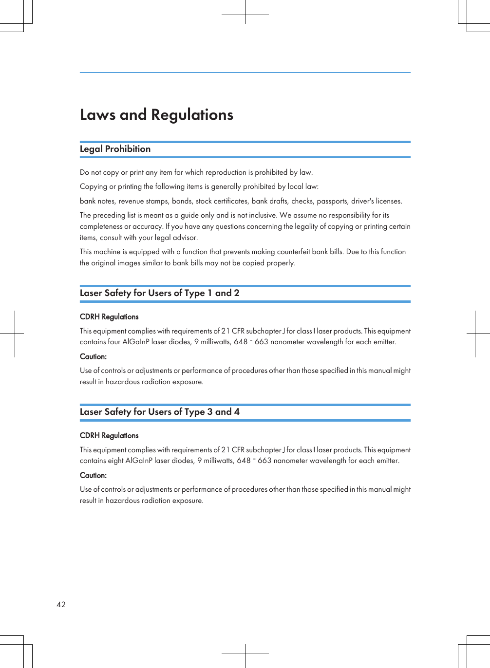 Laws and RegulationsLegal ProhibitionDo not copy or print any item for which reproduction is prohibited by law.Copying or printing the following items is generally prohibited by local law:bank notes, revenue stamps, bonds, stock certificates, bank drafts, checks, passports, driver&apos;s licenses.The preceding list is meant as a guide only and is not inclusive. We assume no responsibility for itscompleteness or accuracy. If you have any questions concerning the legality of copying or printing certainitems, consult with your legal advisor.This machine is equipped with a function that prevents making counterfeit bank bills. Due to this functionthe original images similar to bank bills may not be copied properly.Laser Safety for Users of Type 1 and 2CDRH RegulationsThis equipment complies with requirements of 21 CFR subchapter J for class I laser products. This equipmentcontains four AlGaInP laser diodes, 9 milliwatts, 648   663 nanometer wavelength for each emitter.Caution:Use of controls or adjustments or performance of procedures other than those specified in this manual mightresult in hazardous radiation exposure.Laser Safety for Users of Type 3 and 4CDRH RegulationsThis equipment complies with requirements of 21 CFR subchapter J for class I laser products. This equipmentcontains eight AlGaInP laser diodes, 9 milliwatts, 648   663 nanometer wavelength for each emitter.Caution:Use of controls or adjustments or performance of procedures other than those specified in this manual mightresult in hazardous radiation exposure.42