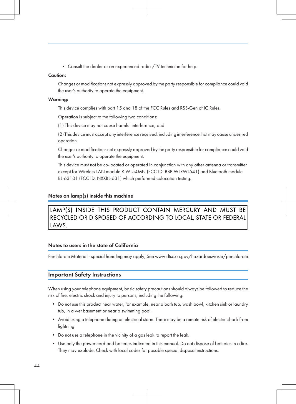 • Consult the dealer or an experienced radio /TV technician for help.Caution:Changes or modifications not expressly approved by the party responsible for compliance could voidthe user&apos;s authority to operate the equipment.Warning:This device complies with part 15 and 18 of the FCC Rules and RSS-Gen of IC Rules.Operation is subject to the following two conditions:(1) This device may not cause harmful interference, and(2) This device must accept any interference received, including interference that may cause undesiredoperation.Changes or modifications not expressly approved by the party responsible for compliance could voidthe user&apos;s authority to operate the equipment.This device must not be co-located or operated in conjunction with any other antenna or transmitterexcept for Wireless LAN module R-WL54MN (FCC ID: BBP-WLRWL541) and Bluetooth moduleBL-63101 (FCC ID: NXXBL-631) which performed colocation testing.Notes on lamp(s) inside this machineNotes to users in the state of CaliforniaPerchlorate Material - special handling may apply, See www.dtsc.ca.gov/hazardouswaste/perchlorateImportant Safety InstructionsWhen using your telephone equipment, basic safety precautions should always be followed to reduce therisk of fire, electric shock and injury to persons, including the following:• Do not use this product near water, for example, near a bath tub, wash bowl, kitchen sink or laundrytub, in a wet basement or near a swimming pool.• Avoid using a telephone during an electrical storm. There may be a remote risk of electric shock fromlightning.• Do not use a telephone in the vicinity of a gas leak to report the leak.• Use only the power cord and batteries indicated in this manual. Do not dispose of batteries in a fire.They may explode. Check with local codes for possible special disposal instructions.44