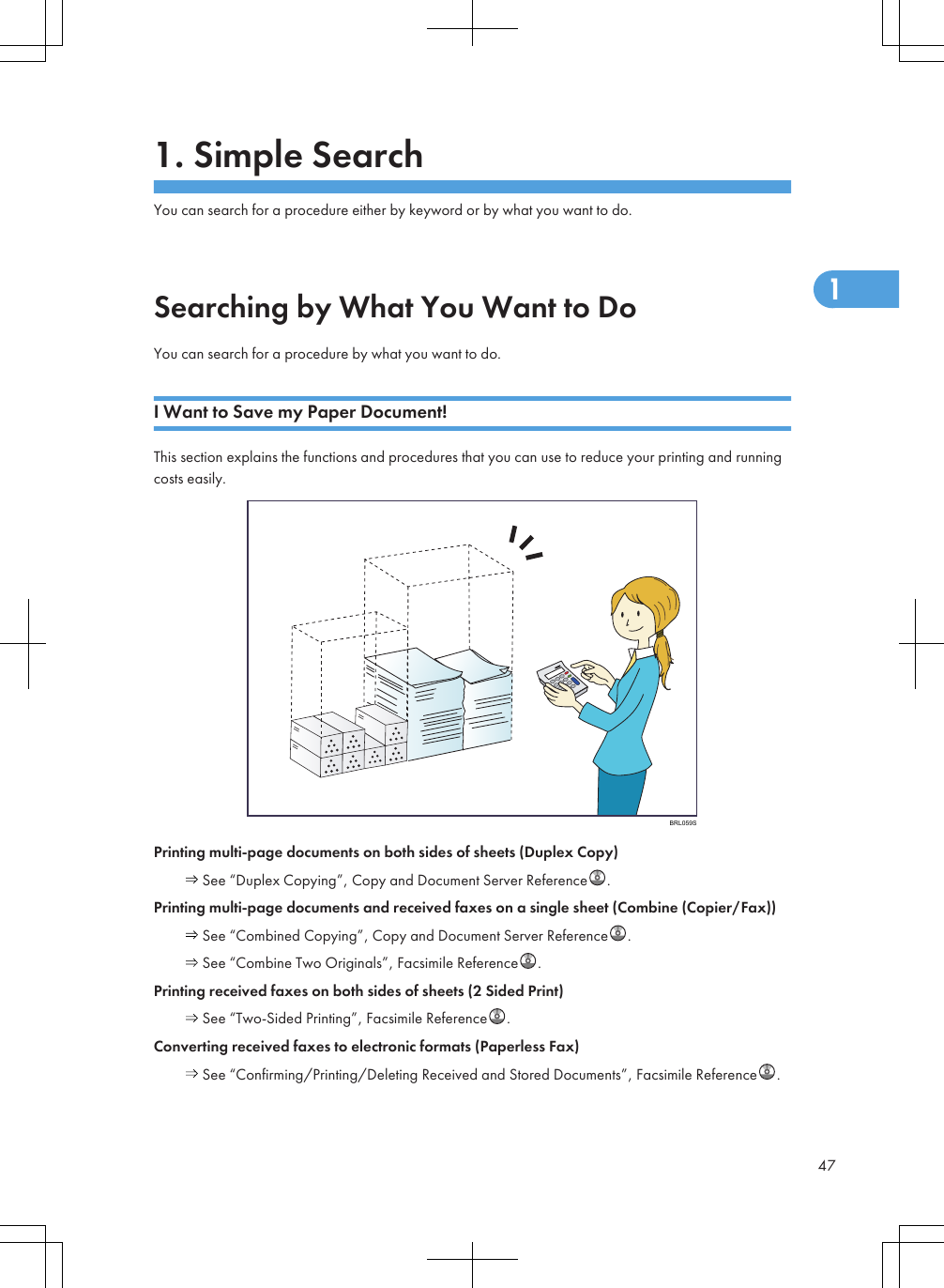 1. Simple SearchYou can search for a procedure either by keyword or by what you want to do.Searching by What You Want to DoYou can search for a procedure by what you want to do.I Want to Save my Paper Document!This section explains the functions and procedures that you can use to reduce your printing and runningcosts easily.BRL059SPrinting multi-page documents on both sides of sheets (Duplex Copy) See “Duplex Copying”, Copy and Document Server Reference .Printing multi-page documents and received faxes on a single sheet (Combine (Copier/Fax)) See “Combined Copying”, Copy and Document Server Reference . See “Combine Two Originals”, Facsimile Reference .Printing received faxes on both sides of sheets (2 Sided Print) See “Two-Sided Printing”, Facsimile Reference .Converting received faxes to electronic formats (Paperless Fax) See “Confirming/Printing/Deleting Received and Stored Documents”, Facsimile Reference .471