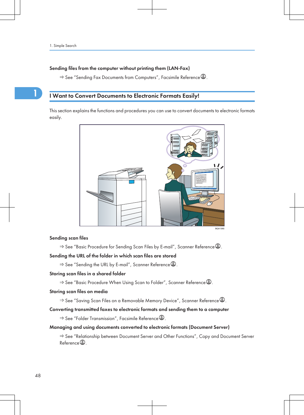 Sending files from the computer without printing them (LAN-Fax) See “Sending Fax Documents from Computers”, Facsimile Reference .I Want to Convert Documents to Electronic Formats Easily!This section explains the functions and procedures you can use to convert documents to electronic formatseasily.BQX138SSending scan files See “Basic Procedure for Sending Scan Files by E-mail”, Scanner Reference .Sending the URL of the folder in which scan files are stored See “Sending the URL by E-mail”, Scanner Reference .Storing scan files in a shared folder See “Basic Procedure When Using Scan to Folder”, Scanner Reference .Storing scan files on media See “Saving Scan Files on a Removable Memory Device”, Scanner Reference .Converting transmitted faxes to electronic formats and sending them to a computer See “Folder Transmission”, Facsimile Reference .Managing and using documents converted to electronic formats (Document Server) See “Relationship between Document Server and Other Functions”, Copy and Document ServerReference .1. Simple Search481