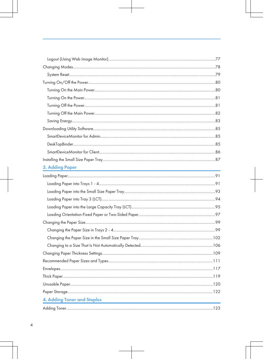 Logout (Using Web Image Monitor)..........................................................................................................77Changing Modes.............................................................................................................................................78System Reset.................................................................................................................................................79Turning On/Off the Power..............................................................................................................................80Turning On the Main Power........................................................................................................................80Turning On the Power..................................................................................................................................81Turning Off the Power..................................................................................................................................81Turning Off the Main Power........................................................................................................................82Saving Energy..............................................................................................................................................83Downloading Utility Software.........................................................................................................................85SmartDeviceMonitor for Admin..................................................................................................................85DeskTopBinder.............................................................................................................................................85SmartDeviceMonitor for Client...................................................................................................................86Installing the Small Size Paper Tray................................................................................................................873. Adding PaperLoading Paper..................................................................................................................................................91Loading Paper into Trays 1 - 4...................................................................................................................91Loading Paper into the Small Size Paper Tray..........................................................................................93Loading Paper into Tray 3 (LCT).................................................................................................................94Loading Paper into the Large Capacity Tray (LCT)...................................................................................95Loading Orientation-Fixed Paper or Two-Sided Paper............................................................................97Changing the Paper Size.................................................................................................................................99Changing the Paper Size in Trays 2 - 4.....................................................................................................99Changing the Paper Size in the Small Size Paper Tray.........................................................................102Changing to a Size That Is Not Automatically Detected.......................................................................106Changing Paper Thickness Settings..............................................................................................................109Recommended Paper Sizes and Types........................................................................................................111Envelopes.......................................................................................................................................................117Thick Paper.....................................................................................................................................................119Unusable Paper.............................................................................................................................................120Paper Storage................................................................................................................................................1224. Adding Toner and StaplesAdding Toner.................................................................................................................................................1234