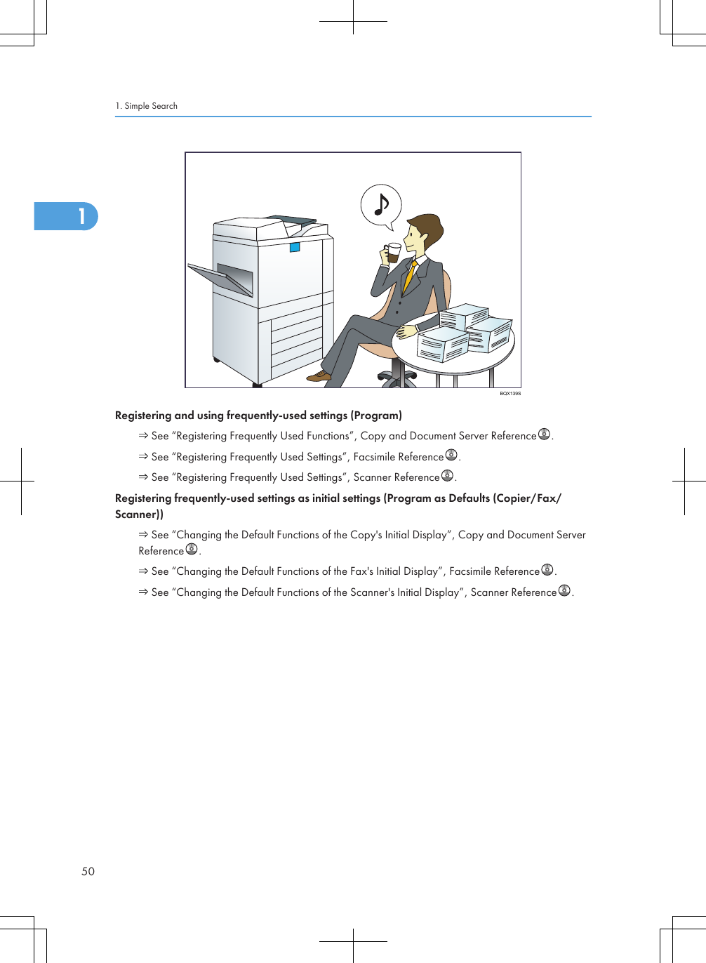 BQX139SRegistering and using frequently-used settings (Program) See “Registering Frequently Used Functions”, Copy and Document Server Reference . See “Registering Frequently Used Settings”, Facsimile Reference . See “Registering Frequently Used Settings”, Scanner Reference .Registering frequently-used settings as initial settings (Program as Defaults (Copier/Fax/Scanner)) See “Changing the Default Functions of the Copy&apos;s Initial Display”, Copy and Document ServerReference . See “Changing the Default Functions of the Fax&apos;s Initial Display”, Facsimile Reference . See “Changing the Default Functions of the Scanner&apos;s Initial Display”, Scanner Reference .1. Simple Search501