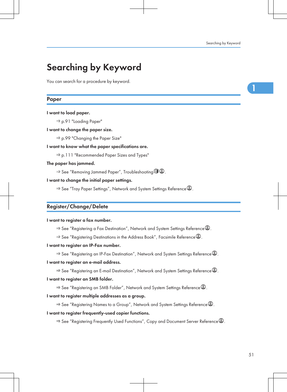 Searching by KeywordYou can search for a procedure by keyword.PaperI want to load paper. p.91 &quot;Loading Paper&quot;I want to change the paper size. p.99 &quot;Changing the Paper Size&quot;I want to know what the paper specifications are. p.111 &quot;Recommended Paper Sizes and Types&quot;The paper has jammed. See “Removing Jammed Paper”, Troubleshooting .I want to change the initial paper settings. See “Tray Paper Settings”, Network and System Settings Reference .Register/Change/DeleteI want to register a fax number. See “Registering a Fax Destination”, Network and System Settings Reference . See “Registering Destinations in the Address Book”, Facsimile Reference .I want to register an IP-Fax number. See “Registering an IP-Fax Destination”, Network and System Settings Reference .I want to register an e-mail address. See “Registering an E-mail Destination”, Network and System Settings Reference .I want to register an SMB folder. See “Registering an SMB Folder”, Network and System Settings Reference .I want to register multiple addresses as a group. See “Registering Names to a Group”, Network and System Settings Reference .I want to register frequently-used copier functions. See “Registering Frequently Used Functions”, Copy and Document Server Reference .Searching by Keyword511