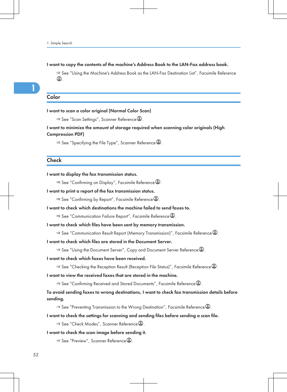 I want to copy the contents of the machine&apos;s Address Book to the LAN-Fax address book. See “Using the Machine&apos;s Address Book as the LAN-Fax Destination List”, Facsimile Reference.ColorI want to scan a color original (Normal Color Scan) See “Scan Settings”, Scanner Reference .I want to minimize the amount of storage required when scanning color originals (HighCompression PDF) See “Specifying the File Type”, Scanner Reference .CheckI want to display the fax transmission status. See “Confirming on Display”, Facsimile Reference .I want to print a report of the fax transmission status. See “Confirming by Report”, Facsimile Reference .I want to check which destinations the machine failed to send faxes to. See “Communication Failure Report”, Facsimile Reference .I want to check which files have been sent by memory transmission. See “Communication Result Report (Memory Transmission)”, Facsimile Reference .I want to check which files are stored in the Document Server. See “Using the Document Server”, Copy and Document Server Reference .I want to check which faxes have been received. See “Checking the Reception Result (Reception File Status)”, Facsimile Reference .I want to view the received faxes that are stored in the machine. See “Confirming Received and Stored Documents”, Facsimile Reference .To avoid sending faxes to wrong destinations, I want to check fax transmission details beforesending. See “Preventing Transmission to the Wrong Destination”, Facsimile Reference .I want to check the settings for scanning and sending files before sending a scan file. See “Check Modes”, Scanner Reference .I want to check the scan image before sending it. See “Preview”, Scanner Reference .1. Simple Search521