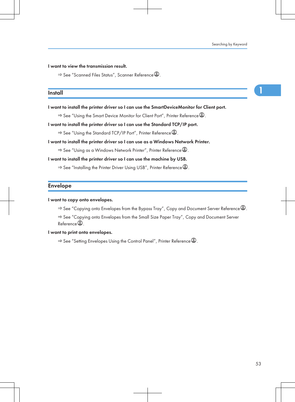 I want to view the transmission result. See “Scanned Files Status”, Scanner Reference .InstallI want to install the printer driver so I can use the SmartDeviceMonitor for Client port. See “Using the Smart Device Monitor for Client Port”, Printer Reference .I want to install the printer driver so I can use the Standard TCP/IP port. See “Using the Standard TCP/IP Port”, Printer Reference .I want to install the printer driver so I can use as a Windows Network Printer. See “Using as a Windows Network Printer”, Printer Reference .I want to install the printer driver so I can use the machine by USB. See “Installing the Printer Driver Using USB”, Printer Reference .EnvelopeI want to copy onto envelopes. See “Copying onto Envelopes from the Bypass Tray”, Copy and Document Server Reference . See “Copying onto Envelopes from the Small Size Paper Tray”, Copy and Document ServerReference .I want to print onto envelopes. See “Setting Envelopes Using the Control Panel”, Printer Reference .Searching by Keyword531