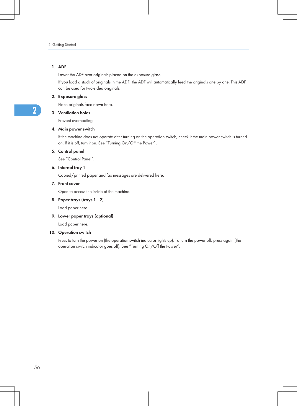 1. ADFLower the ADF over originals placed on the exposure glass.If you load a stack of originals in the ADF, the ADF will automatically feed the originals one by one. This ADFcan be used for two-sided originals.2. Exposure glassPlace originals face down here.3. Ventilation holesPrevent overheating.4. Main power switchIf the machine does not operate after turning on the operation switch, check if the main power switch is turnedon. If it is off, turn it on. See “Turning On/Off the Power”.5. Control panelSee “Control Panel”.6. Internal tray 1Copied/printed paper and fax messages are delivered here.7. Front coverOpen to access the inside of the machine.8. Paper trays (trays 1   2)Load paper here.9. Lower paper trays (optional)Load paper here.10. Operation switchPress to turn the power on (the operation switch indicator lights up). To turn the power off, press again (theoperation switch indicator goes off). See “Turning On/Off the Power”.2. Getting Started562