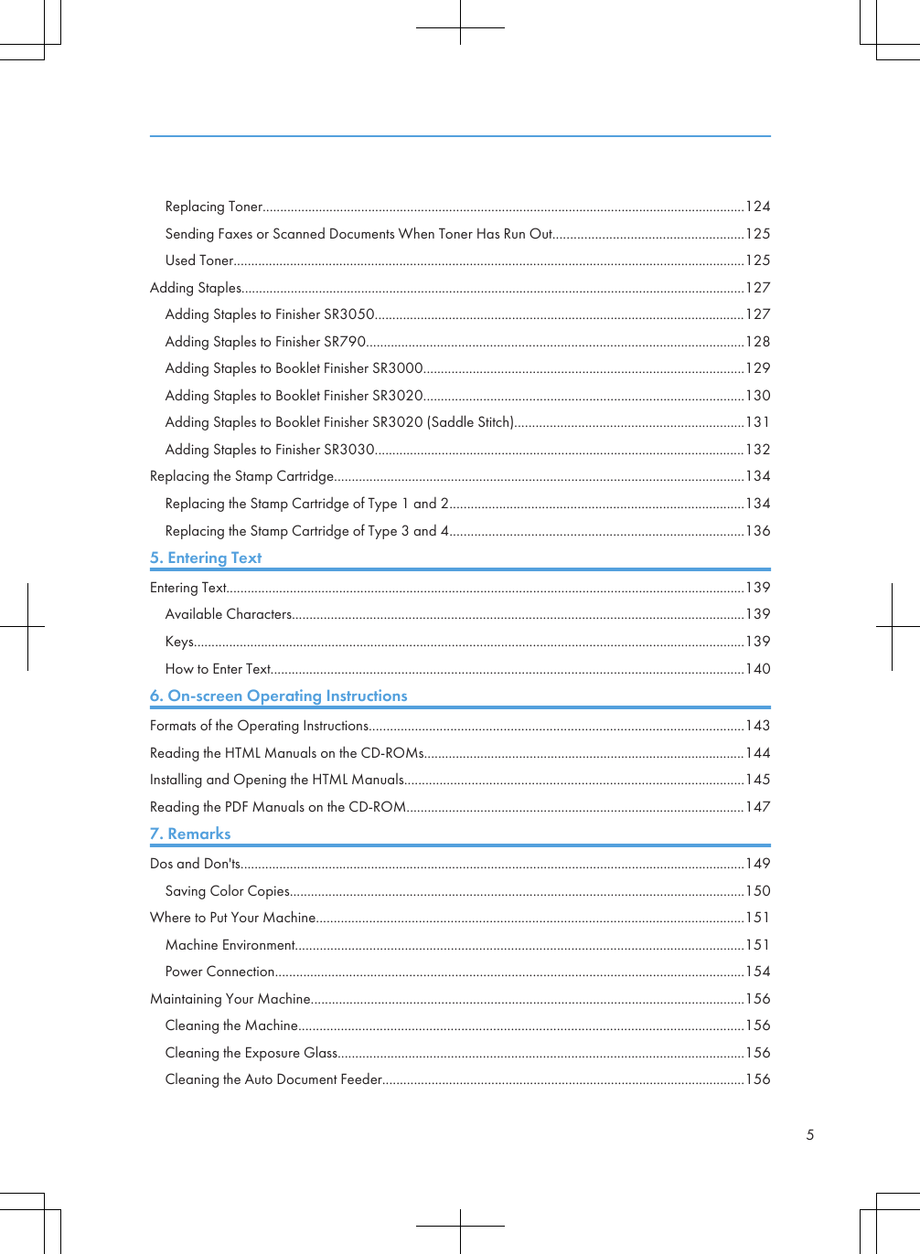 Replacing Toner.........................................................................................................................................124Sending Faxes or Scanned Documents When Toner Has Run Out......................................................125Used Toner.................................................................................................................................................125Adding Staples...............................................................................................................................................127Adding Staples to Finisher SR3050.........................................................................................................127Adding Staples to Finisher SR790...........................................................................................................128Adding Staples to Booklet Finisher SR3000...........................................................................................129Adding Staples to Booklet Finisher SR3020...........................................................................................130Adding Staples to Booklet Finisher SR3020 (Saddle Stitch).................................................................131Adding Staples to Finisher SR3030.........................................................................................................132Replacing the Stamp Cartridge....................................................................................................................134Replacing the Stamp Cartridge of Type 1 and 2...................................................................................134Replacing the Stamp Cartridge of Type 3 and 4...................................................................................1365. Entering TextEntering Text...................................................................................................................................................139Available Characters................................................................................................................................139Keys............................................................................................................................................................139How to Enter Text......................................................................................................................................1406. On-screen Operating InstructionsFormats of the Operating Instructions..........................................................................................................143Reading the HTML Manuals on the CD-ROMs...........................................................................................144Installing and Opening the HTML Manuals................................................................................................145Reading the PDF Manuals on the CD-ROM................................................................................................1477. RemarksDos and Don&apos;ts...............................................................................................................................................149Saving Color Copies.................................................................................................................................150Where to Put Your Machine.........................................................................................................................151Machine Environment...............................................................................................................................151Power Connection.....................................................................................................................................154Maintaining Your Machine...........................................................................................................................156Cleaning the Machine..............................................................................................................................156Cleaning the Exposure Glass...................................................................................................................156Cleaning the Auto Document Feeder.......................................................................................................1565