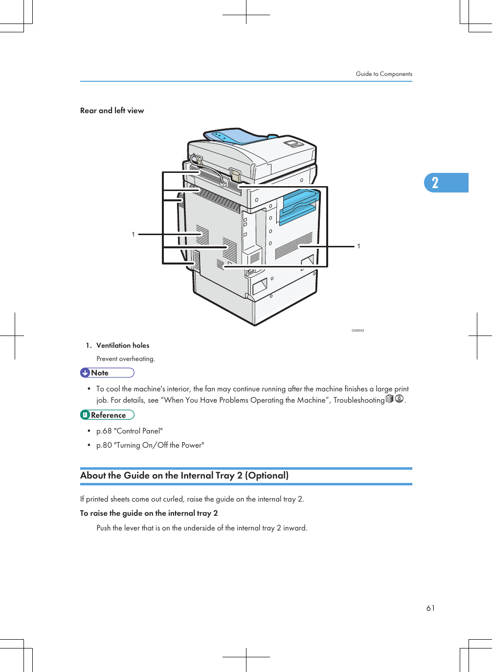 Rear and left viewCAS033111. Ventilation holesPrevent overheating.• To cool the machine&apos;s interior, the fan may continue running after the machine finishes a large printjob. For details, see “When You Have Problems Operating the Machine”, Troubleshooting .• p.68 &quot;Control Panel&quot;• p.80 &quot;Turning On/Off the Power&quot;About the Guide on the Internal Tray 2 (Optional)If printed sheets come out curled, raise the guide on the internal tray 2.To raise the guide on the internal tray 2Push the lever that is on the underside of the internal tray 2 inward.Guide to Components612