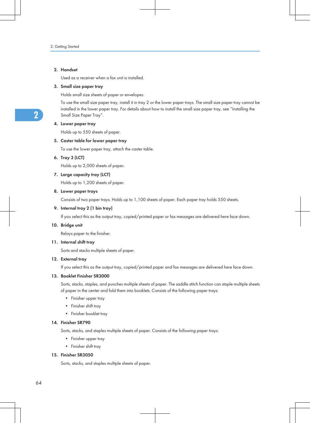 2. HandsetUsed as a receiver when a fax unit is installed.3. Small size paper trayHolds small size sheets of paper or envelopes.To use the small size paper tray, install it in tray 2 or the lower paper trays. The small size paper tray cannot beinstalled in the lower paper tray. For details about how to install the small size paper tray, see “Installing theSmall Size Paper Tray”.4. Lower paper trayHolds up to 550 sheets of paper.5. Caster table for lower paper trayTo use the lower paper tray, attach the caster table.6. Tray 3 (LCT)Holds up to 2,000 sheets of paper.7. Large capacity tray (LCT)Holds up to 1,200 sheets of paper.8. Lower paper traysConsists of two paper trays. Holds up to 1,100 sheets of paper. Each paper tray holds 550 sheets.9. Internal tray 2 (1 bin tray)If you select this as the output tray, copied/printed paper or fax messages are delivered here face down.10. Bridge unitRelays paper to the finisher.11. Internal shift traySorts and stacks multiple sheets of paper.12. External trayIf you select this as the output tray, copied/printed paper and fax messages are delivered here face down.13. Booklet Finisher SR3000Sorts, stacks, staples, and punches multiple sheets of paper. The saddle stitch function can staple multiple sheetsof paper in the center and fold them into booklets. Consists of the following paper trays:• Finisher upper tray• Finisher shift tray• Finisher booklet tray14. Finisher SR790Sorts, stacks, and staples multiple sheets of paper. Consists of the following paper trays:• Finisher upper tray• Finisher shift tray15. Finisher SR3050Sorts, stacks, and staples multiple sheets of paper.2. Getting Started642
