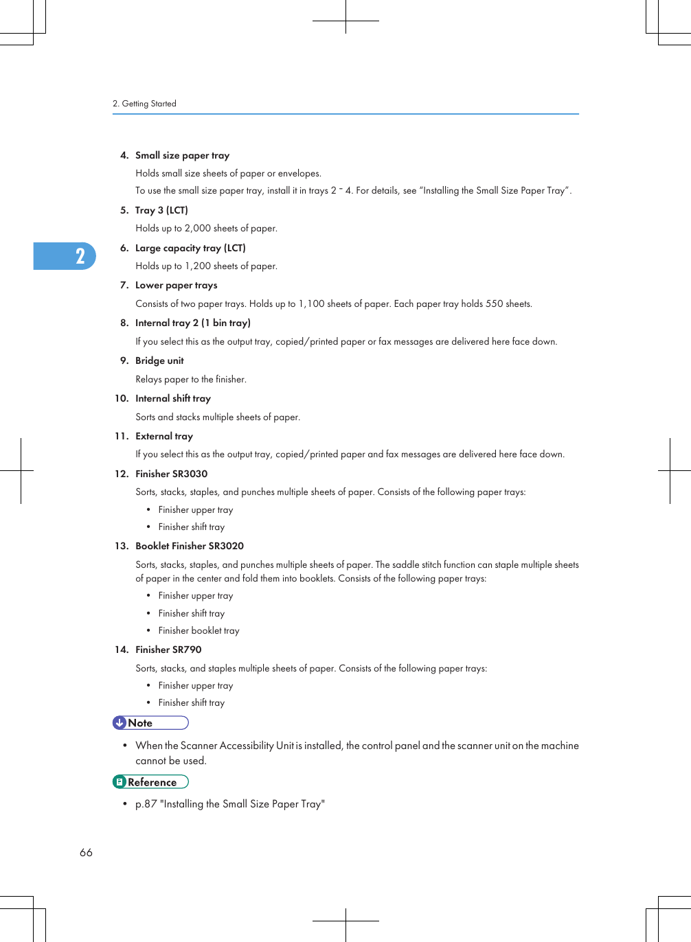 4. Small size paper trayHolds small size sheets of paper or envelopes.To use the small size paper tray, install it in trays 2   4. For details, see “Installing the Small Size Paper Tray”.5. Tray 3 (LCT)Holds up to 2,000 sheets of paper.6. Large capacity tray (LCT)Holds up to 1,200 sheets of paper.7. Lower paper traysConsists of two paper trays. Holds up to 1,100 sheets of paper. Each paper tray holds 550 sheets.8. Internal tray 2 (1 bin tray)If you select this as the output tray, copied/printed paper or fax messages are delivered here face down.9. Bridge unitRelays paper to the finisher.10. Internal shift traySorts and stacks multiple sheets of paper.11. External trayIf you select this as the output tray, copied/printed paper and fax messages are delivered here face down.12. Finisher SR3030Sorts, stacks, staples, and punches multiple sheets of paper. Consists of the following paper trays:• Finisher upper tray• Finisher shift tray13. Booklet Finisher SR3020Sorts, stacks, staples, and punches multiple sheets of paper. The saddle stitch function can staple multiple sheetsof paper in the center and fold them into booklets. Consists of the following paper trays:• Finisher upper tray• Finisher shift tray• Finisher booklet tray14. Finisher SR790Sorts, stacks, and staples multiple sheets of paper. Consists of the following paper trays:• Finisher upper tray• Finisher shift tray• When the Scanner Accessibility Unit is installed, the control panel and the scanner unit on the machinecannot be used.• p.87 &quot;Installing the Small Size Paper Tray&quot;2. Getting Started662