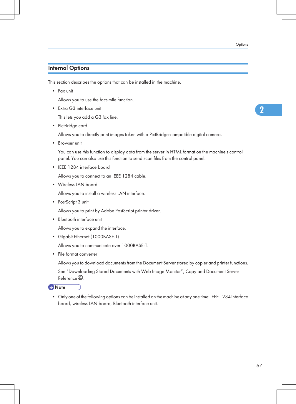 Internal OptionsThis section describes the options that can be installed in the machine.• Fax unitAllows you to use the facsimile function.• Extra G3 interface unitThis lets you add a G3 fax line.• PictBridge cardAllows you to directly print images taken with a PictBridge-compatible digital camera.• Browser unitYou can use this function to display data from the server in HTML format on the machine&apos;s controlpanel. You can also use this function to send scan files from the control panel.• IEEE 1284 interface boardAllows you to connect to an IEEE 1284 cable.• Wireless LAN boardAllows you to install a wireless LAN interface.• PostScript 3 unitAllows you to print by Adobe PostScript printer driver.• Bluetooth interface unitAllows you to expand the interface.• Gigabit Ethernet (1000BASE-T)Allows you to communicate over 1000BASE-T.• File format converterAllows you to download documents from the Document Server stored by copier and printer functions.See “Downloading Stored Documents with Web Image Monitor”, Copy and Document ServerReference .• Only one of the following options can be installed on the machine at any one time: IEEE 1284 interfaceboard, wireless LAN board, Bluetooth interface unit.Options672