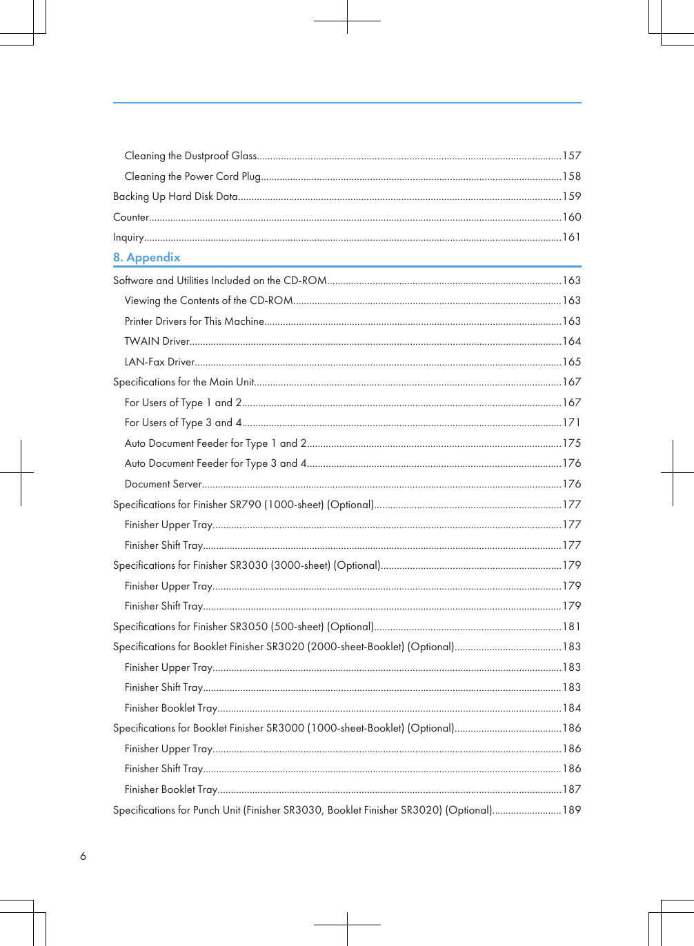 Cleaning the Dustproof Glass..................................................................................................................157Cleaning the Power Cord Plug.................................................................................................................158Backing Up Hard Disk Data.........................................................................................................................159Counter...........................................................................................................................................................160Inquiry.............................................................................................................................................................1618. AppendixSoftware and Utilities Included on the CD-ROM........................................................................................163Viewing the Contents of the CD-ROM.....................................................................................................163Printer Drivers for This Machine................................................................................................................163TWAIN Driver............................................................................................................................................164LAN-Fax Driver..........................................................................................................................................165Specifications for the Main Unit...................................................................................................................167For Users of Type 1 and 2........................................................................................................................167For Users of Type 3 and 4........................................................................................................................171Auto Document Feeder for Type 1 and 2...............................................................................................175Auto Document Feeder for Type 3 and 4...............................................................................................176Document Server.......................................................................................................................................176Specifications for Finisher SR790 (1000-sheet) (Optional)......................................................................177Finisher Upper Tray...................................................................................................................................177Finisher Shift Tray.......................................................................................................................................177Specifications for Finisher SR3030 (3000-sheet) (Optional)....................................................................179Finisher Upper Tray...................................................................................................................................179Finisher Shift Tray.......................................................................................................................................179Specifications for Finisher SR3050 (500-sheet) (Optional)......................................................................181Specifications for Booklet Finisher SR3020 (2000-sheet-Booklet) (Optional)........................................183Finisher Upper Tray...................................................................................................................................183Finisher Shift Tray.......................................................................................................................................183Finisher Booklet Tray.................................................................................................................................184Specifications for Booklet Finisher SR3000 (1000-sheet-Booklet) (Optional)........................................186Finisher Upper Tray...................................................................................................................................186Finisher Shift Tray.......................................................................................................................................186Finisher Booklet Tray.................................................................................................................................187Specifications for Punch Unit (Finisher SR3030, Booklet Finisher SR3020) (Optional)..........................1896