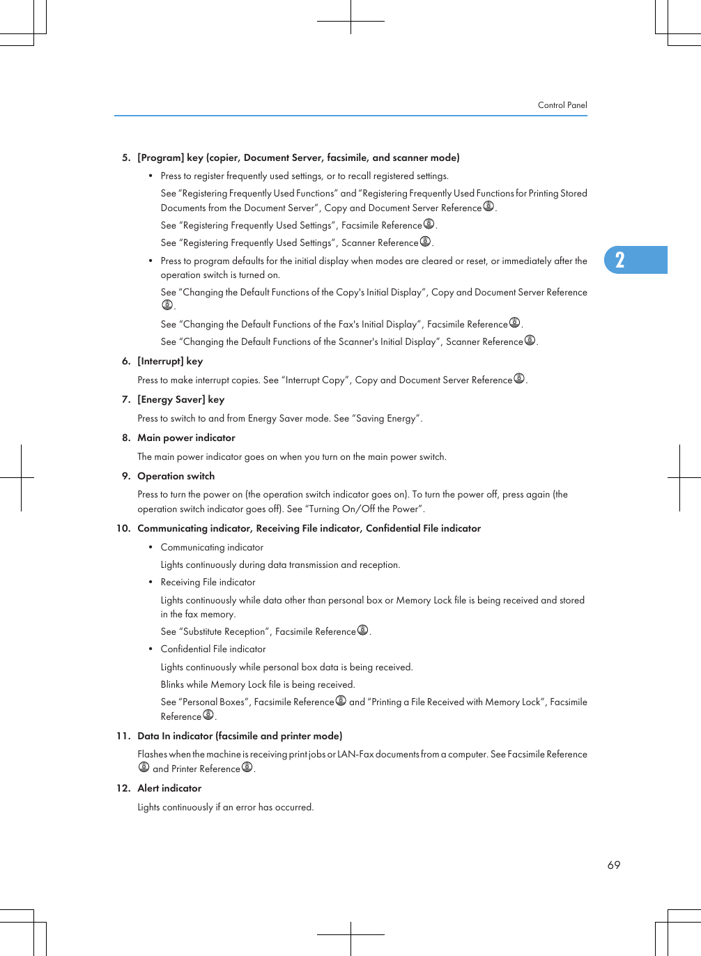 5. [Program] key (copier, Document Server, facsimile, and scanner mode)• Press to register frequently used settings, or to recall registered settings.See “Registering Frequently Used Functions” and “Registering Frequently Used Functions for Printing StoredDocuments from the Document Server”, Copy and Document Server Reference .See “Registering Frequently Used Settings”, Facsimile Reference .See “Registering Frequently Used Settings”, Scanner Reference .• Press to program defaults for the initial display when modes are cleared or reset, or immediately after theoperation switch is turned on.See “Changing the Default Functions of the Copy&apos;s Initial Display”, Copy and Document Server Reference.See “Changing the Default Functions of the Fax&apos;s Initial Display”, Facsimile Reference .See “Changing the Default Functions of the Scanner&apos;s Initial Display”, Scanner Reference .6. [Interrupt] keyPress to make interrupt copies. See “Interrupt Copy”, Copy and Document Server Reference .7. [Energy Saver] keyPress to switch to and from Energy Saver mode. See “Saving Energy”.8. Main power indicatorThe main power indicator goes on when you turn on the main power switch.9. Operation switchPress to turn the power on (the operation switch indicator goes on). To turn the power off, press again (theoperation switch indicator goes off). See “Turning On/Off the Power”.10. Communicating indicator, Receiving File indicator, Confidential File indicator• Communicating indicatorLights continuously during data transmission and reception.• Receiving File indicatorLights continuously while data other than personal box or Memory Lock file is being received and storedin the fax memory.See “Substitute Reception”, Facsimile Reference .• Confidential File indicatorLights continuously while personal box data is being received.Blinks while Memory Lock file is being received.See “Personal Boxes”, Facsimile Reference  and “Printing a File Received with Memory Lock”, FacsimileReference .11. Data In indicator (facsimile and printer mode)Flashes when the machine is receiving print jobs or LAN-Fax documents from a computer. See Facsimile Reference and Printer Reference .12. Alert indicatorLights continuously if an error has occurred.Control Panel692