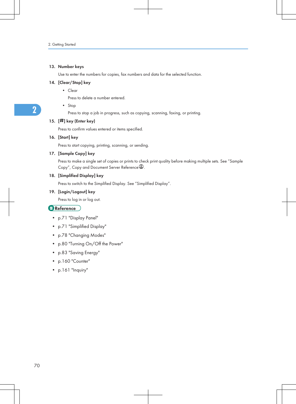 13. Number keysUse to enter the numbers for copies, fax numbers and data for the selected function.14. [Clear/Stop] key• ClearPress to delete a number entered.• StopPress to stop a job in progress, such as copying, scanning, faxing, or printing.15. [ ] key (Enter key)Press to confirm values entered or items specified.16. [Start] keyPress to start copying, printing, scanning, or sending.17. [Sample Copy] keyPress to make a single set of copies or prints to check print quality before making multiple sets. See “SampleCopy”, Copy and Document Server Reference .18. [Simplified Display] keyPress to switch to the Simplified Display. See “Simplified Display”.19. [Login/Logout] keyPress to log in or log out.• p.71 &quot;Display Panel&quot;• p.71 &quot;Simplified Display&quot;• p.78 &quot;Changing Modes&quot;• p.80 &quot;Turning On/Off the Power&quot;• p.83 &quot;Saving Energy&quot;• p.160 &quot;Counter&quot;• p.161 &quot;Inquiry&quot;2. Getting Started702