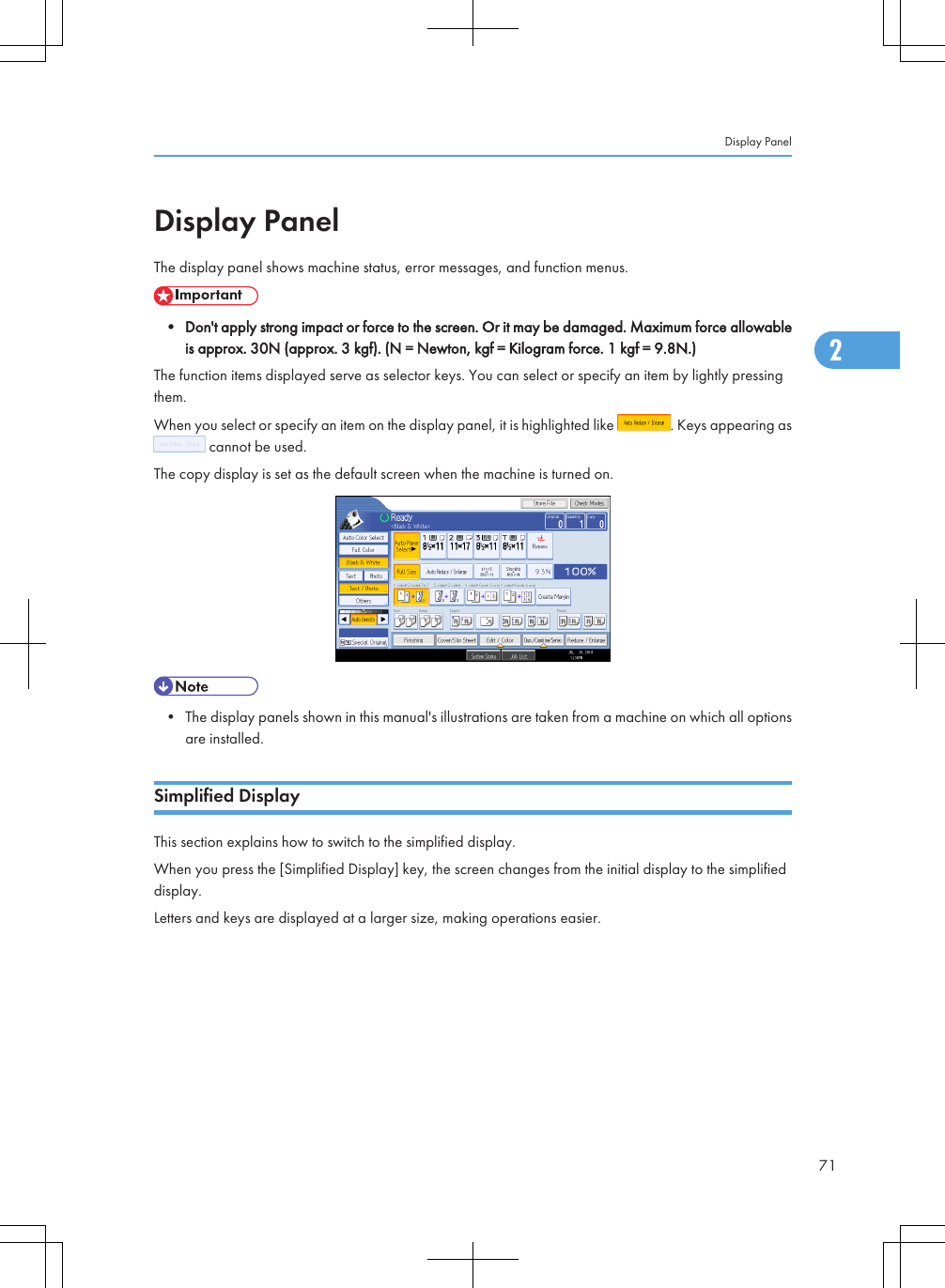 Display PanelThe display panel shows machine status, error messages, and function menus.• Don&apos;t apply strong impact or force to the screen. Or it may be damaged. Maximum force allowableis approx. 30N (approx. 3 kgf). (N = Newton, kgf = Kilogram force. 1 kgf = 9.8N.)The function items displayed serve as selector keys. You can select or specify an item by lightly pressingthem.When you select or specify an item on the display panel, it is highlighted like  . Keys appearing as cannot be used.The copy display is set as the default screen when the machine is turned on.• The display panels shown in this manual&apos;s illustrations are taken from a machine on which all optionsare installed.Simplified DisplayThis section explains how to switch to the simplified display.When you press the [Simplified Display] key, the screen changes from the initial display to the simplifieddisplay.Letters and keys are displayed at a larger size, making operations easier.Display Panel712