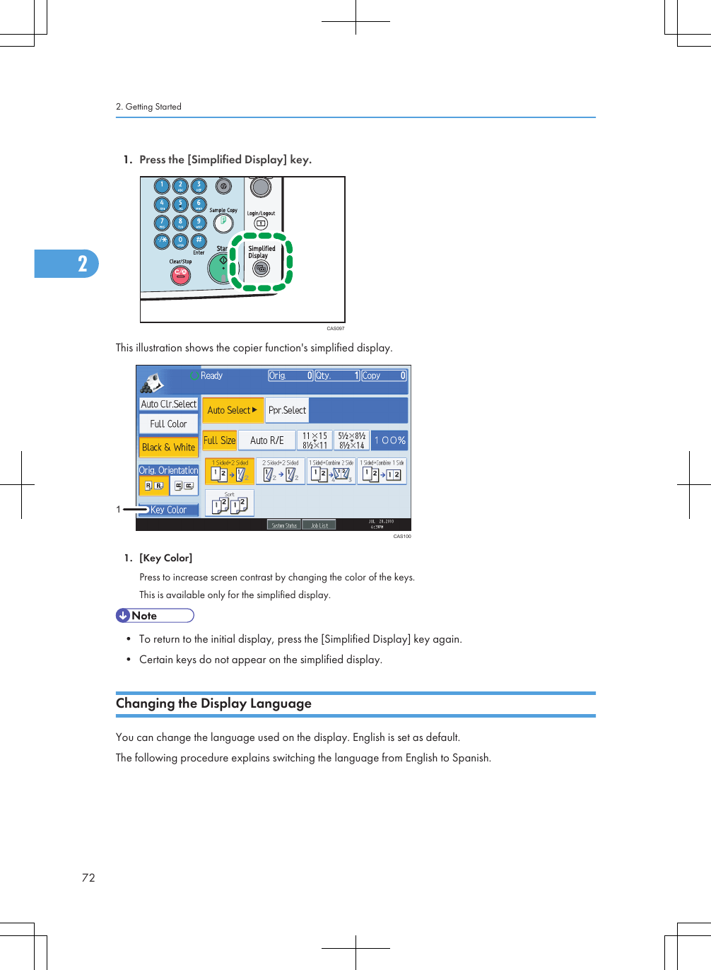 1. Press the [Simplified Display] key.CAS097This illustration shows the copier function&apos;s simplified display.CAS10011. [Key Color]Press to increase screen contrast by changing the color of the keys.This is available only for the simplified display.• To return to the initial display, press the [Simplified Display] key again.• Certain keys do not appear on the simplified display.Changing the Display LanguageYou can change the language used on the display. English is set as default.The following procedure explains switching the language from English to Spanish.2. Getting Started722