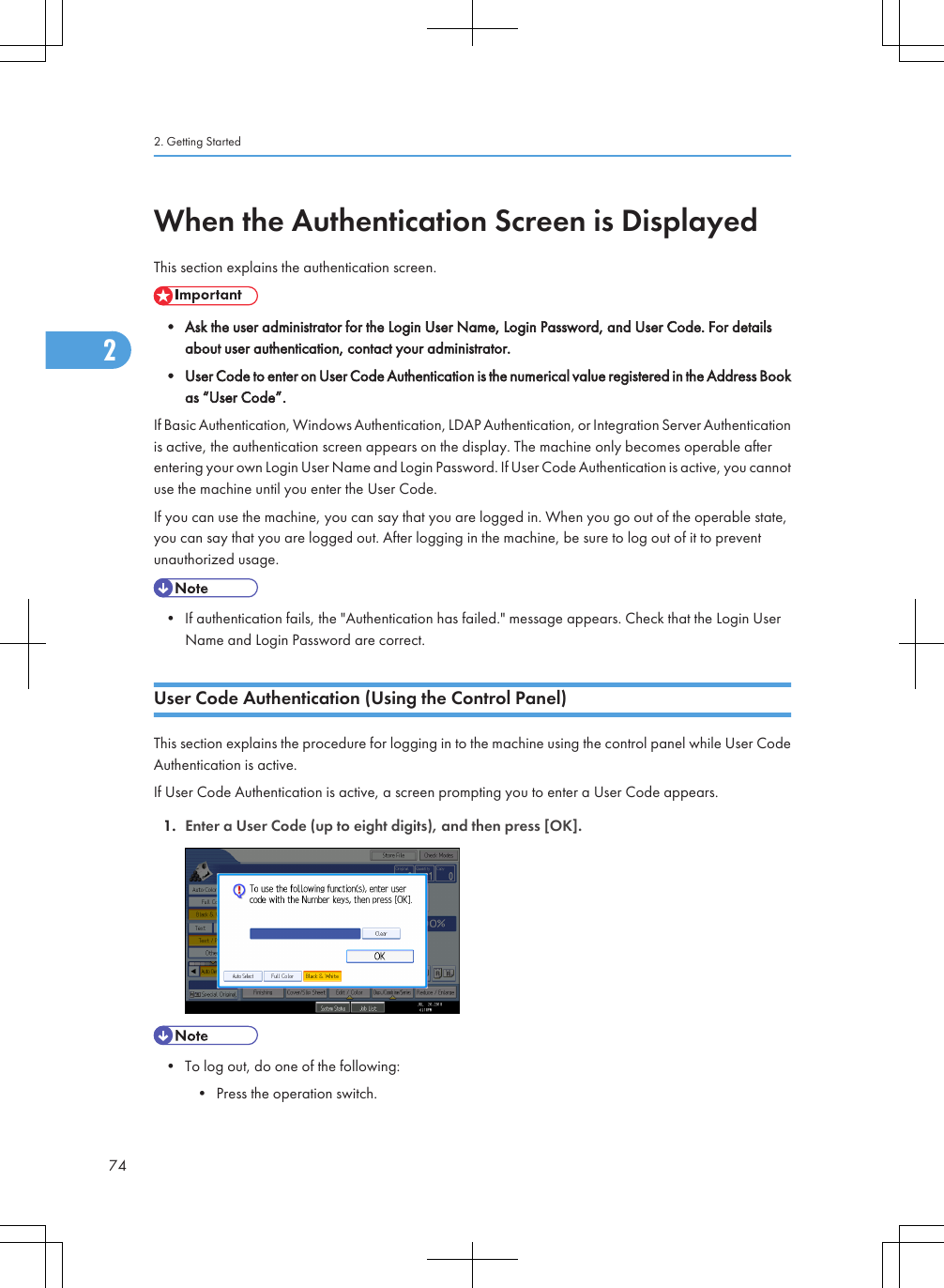 When the Authentication Screen is DisplayedThis section explains the authentication screen.• Ask the user administrator for the Login User Name, Login Password, and User Code. For detailsabout user authentication, contact your administrator.• User Code to enter on User Code Authentication is the numerical value registered in the Address Bookas “User Code”.If Basic Authentication, Windows Authentication, LDAP Authentication, or Integration Server Authenticationis active, the authentication screen appears on the display. The machine only becomes operable afterentering your own Login User Name and Login Password. If User Code Authentication is active, you cannotuse the machine until you enter the User Code.If you can use the machine, you can say that you are logged in. When you go out of the operable state,you can say that you are logged out. After logging in the machine, be sure to log out of it to preventunauthorized usage.• If authentication fails, the &quot;Authentication has failed.&quot; message appears. Check that the Login UserName and Login Password are correct.User Code Authentication (Using the Control Panel)This section explains the procedure for logging in to the machine using the control panel while User CodeAuthentication is active.If User Code Authentication is active, a screen prompting you to enter a User Code appears.1. Enter a User Code (up to eight digits), and then press [OK].• To log out, do one of the following:• Press the operation switch.2. Getting Started742