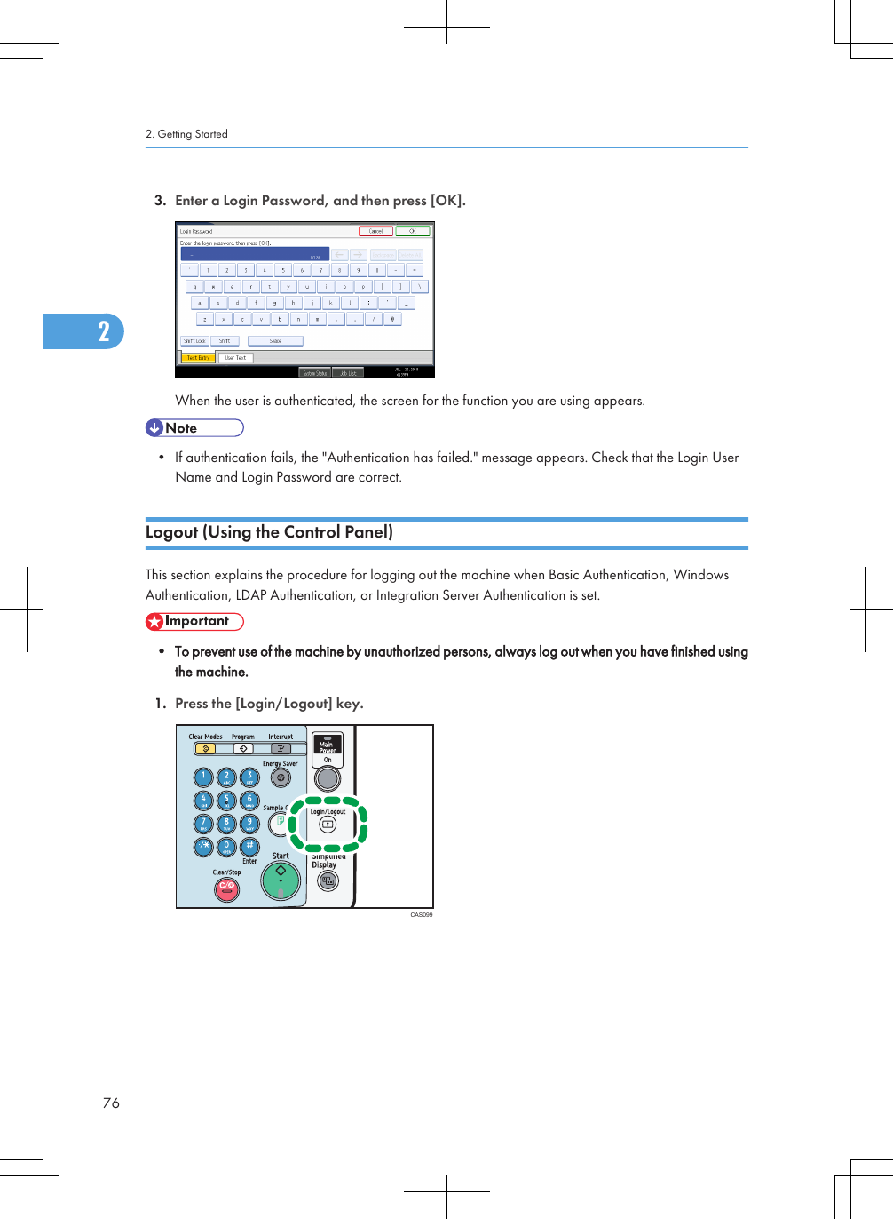 3. Enter a Login Password, and then press [OK].When the user is authenticated, the screen for the function you are using appears.• If authentication fails, the &quot;Authentication has failed.&quot; message appears. Check that the Login UserName and Login Password are correct.Logout (Using the Control Panel)This section explains the procedure for logging out the machine when Basic Authentication, WindowsAuthentication, LDAP Authentication, or Integration Server Authentication is set.• To prevent use of the machine by unauthorized persons, always log out when you have finished usingthe machine.1. Press the [Login/Logout] key.CAS0992. Getting Started762