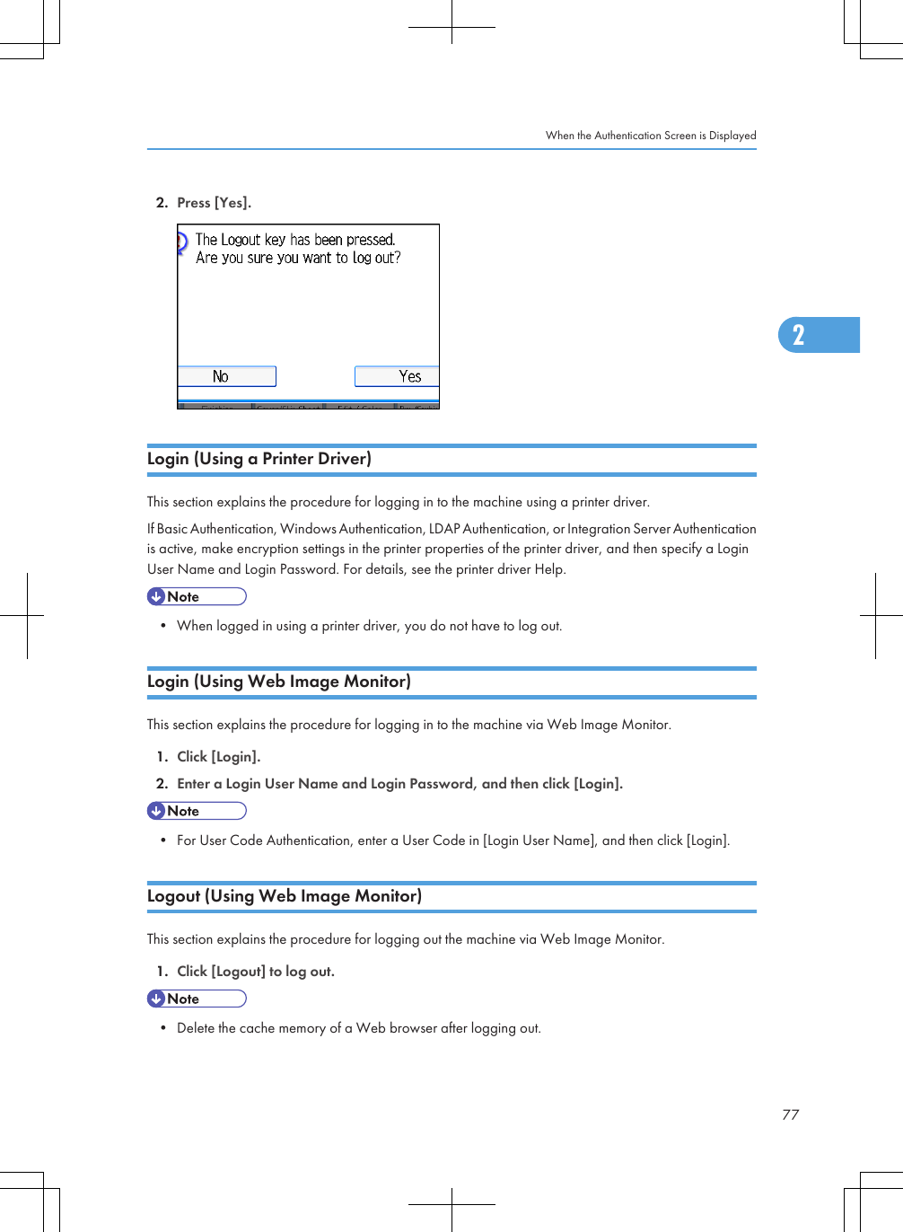 2. Press [Yes].Login (Using a Printer Driver)This section explains the procedure for logging in to the machine using a printer driver.If Basic Authentication, Windows Authentication, LDAP Authentication, or Integration Server Authenticationis active, make encryption settings in the printer properties of the printer driver, and then specify a LoginUser Name and Login Password. For details, see the printer driver Help.• When logged in using a printer driver, you do not have to log out.Login (Using Web Image Monitor)This section explains the procedure for logging in to the machine via Web Image Monitor.1. Click [Login].2. Enter a Login User Name and Login Password, and then click [Login].• For User Code Authentication, enter a User Code in [Login User Name], and then click [Login].Logout (Using Web Image Monitor)This section explains the procedure for logging out the machine via Web Image Monitor.1. Click [Logout] to log out.• Delete the cache memory of a Web browser after logging out.When the Authentication Screen is Displayed772