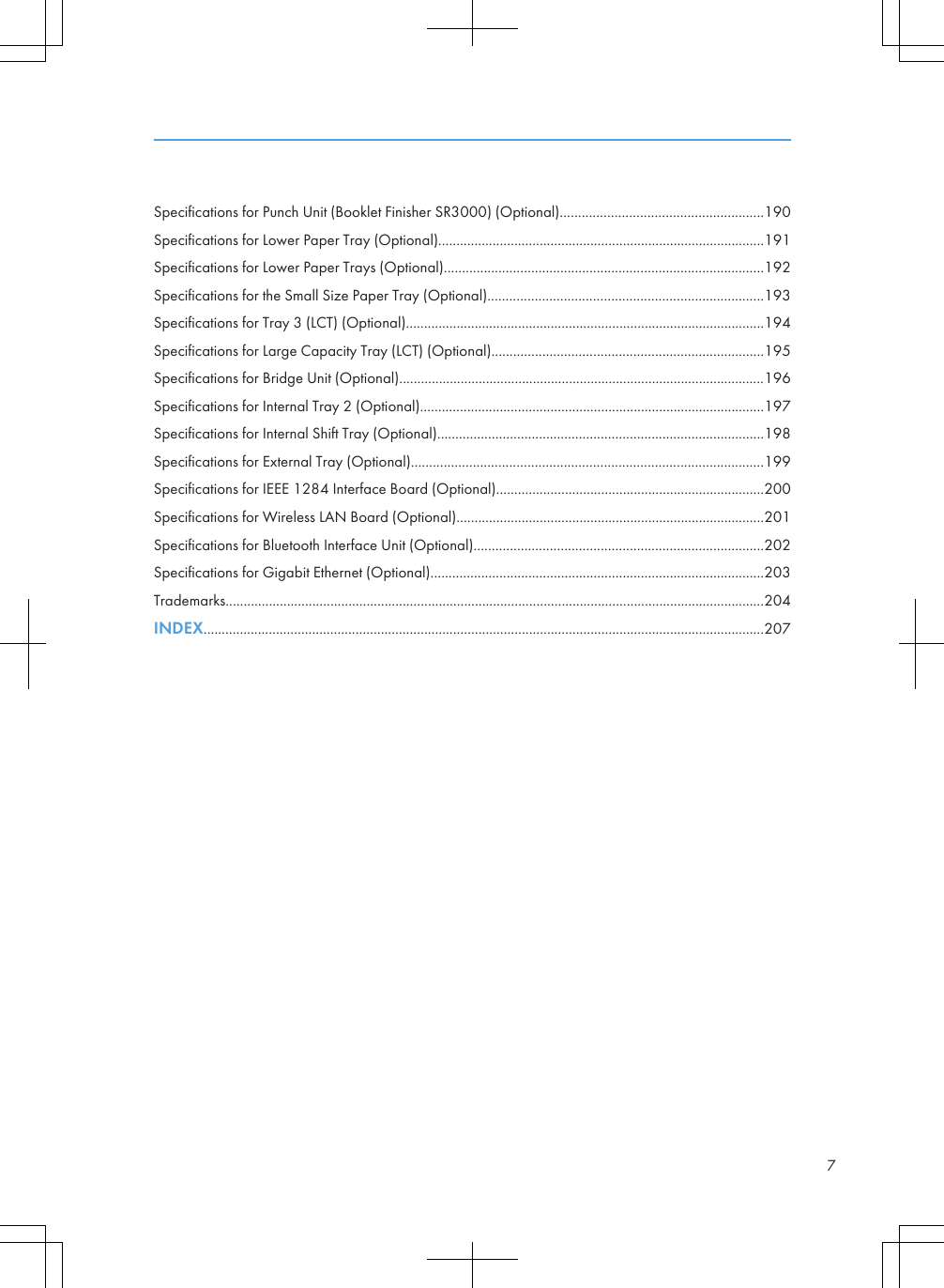 Specifications for Punch Unit (Booklet Finisher SR3000) (Optional)........................................................190Specifications for Lower Paper Tray (Optional)..........................................................................................191Specifications for Lower Paper Trays (Optional)........................................................................................192Specifications for the Small Size Paper Tray (Optional)............................................................................193Specifications for Tray 3 (LCT) (Optional)...................................................................................................194Specifications for Large Capacity Tray (LCT) (Optional)...........................................................................195Specifications for Bridge Unit (Optional).....................................................................................................196Specifications for Internal Tray 2 (Optional)...............................................................................................197Specifications for Internal Shift Tray (Optional)..........................................................................................198Specifications for External Tray (Optional).................................................................................................199Specifications for IEEE 1284 Interface Board (Optional)..........................................................................200Specifications for Wireless LAN Board (Optional).....................................................................................201Specifications for Bluetooth Interface Unit (Optional)................................................................................202Specifications for Gigabit Ethernet (Optional)............................................................................................203Trademarks.....................................................................................................................................................204INDEX...........................................................................................................................................................2077