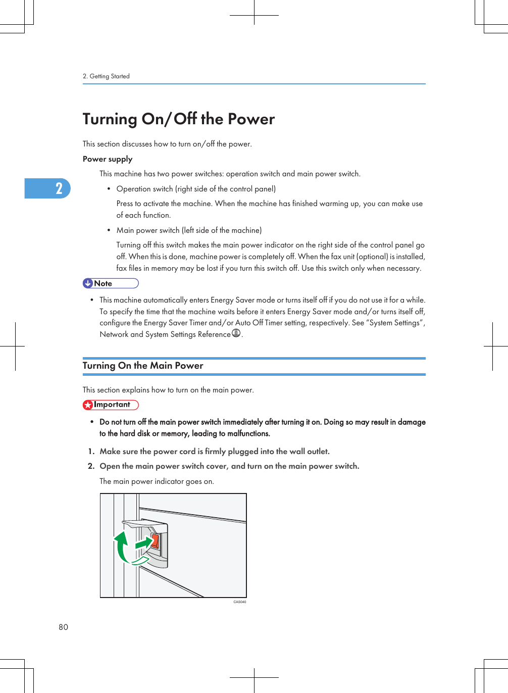 Turning On/Off the PowerThis section discusses how to turn on/off the power.Power supplyThis machine has two power switches: operation switch and main power switch.• Operation switch (right side of the control panel)Press to activate the machine. When the machine has finished warming up, you can make useof each function.• Main power switch (left side of the machine)Turning off this switch makes the main power indicator on the right side of the control panel gooff. When this is done, machine power is completely off. When the fax unit (optional) is installed,fax files in memory may be lost if you turn this switch off. Use this switch only when necessary.• This machine automatically enters Energy Saver mode or turns itself off if you do not use it for a while.To specify the time that the machine waits before it enters Energy Saver mode and/or turns itself off,configure the Energy Saver Timer and/or Auto Off Timer setting, respectively. See “System Settings”,Network and System Settings Reference .Turning On the Main PowerThis section explains how to turn on the main power.• Do not turn off the main power switch immediately after turning it on. Doing so may result in damageto the hard disk or memory, leading to malfunctions.1. Make sure the power cord is firmly plugged into the wall outlet.2. Open the main power switch cover, and turn on the main power switch.The main power indicator goes on.CAS0402. Getting Started802