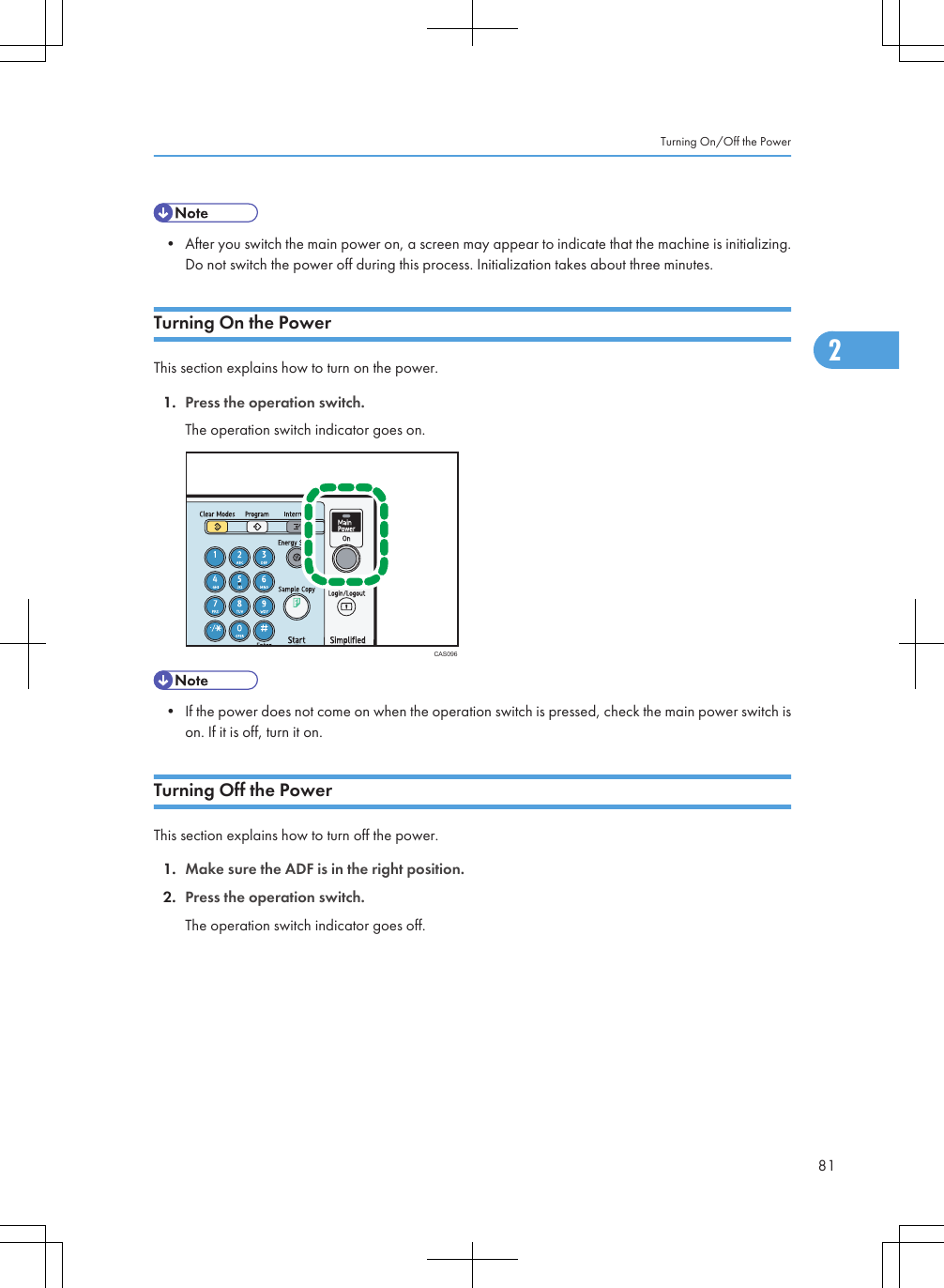 • After you switch the main power on, a screen may appear to indicate that the machine is initializing.Do not switch the power off during this process. Initialization takes about three minutes.Turning On the PowerThis section explains how to turn on the power.1. Press the operation switch.The operation switch indicator goes on.CAS096• If the power does not come on when the operation switch is pressed, check the main power switch ison. If it is off, turn it on.Turning Off the PowerThis section explains how to turn off the power.1. Make sure the ADF is in the right position.2. Press the operation switch.The operation switch indicator goes off.Turning On/Off the Power812