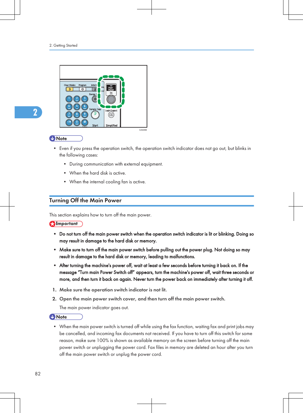 CAS096• Even if you press the operation switch, the operation switch indicator does not go out, but blinks inthe following cases:• During communication with external equipment.• When the hard disk is active.• When the internal cooling fan is active.Turning Off the Main PowerThis section explains how to turn off the main power.• Do not turn off the main power switch when the operation switch indicator is lit or blinking. Doing somay result in damage to the hard disk or memory.• Make sure to turn off the main power switch before pulling out the power plug. Not doing so mayresult in damage to the hard disk or memory, leading to malfunctions.• After turning the machine&apos;s power off, wait at least a few seconds before turning it back on. If themessage “Turn main Power Switch off” appears, turn the machine&apos;s power off, wait three seconds ormore, and then turn it back on again. Never turn the power back on immediately after turning it off.1. Make sure the operation switch indicator is not lit.2. Open the main power switch cover, and then turn off the main power switch.The main power indicator goes out.• When the main power switch is turned off while using the fax function, waiting fax and print jobs maybe cancelled, and incoming fax documents not received. If you have to turn off this switch for somereason, make sure 100% is shown as available memory on the screen before turning off the mainpower switch or unplugging the power cord. Fax files in memory are deleted an hour after you turnoff the main power switch or unplug the power cord.2. Getting Started822