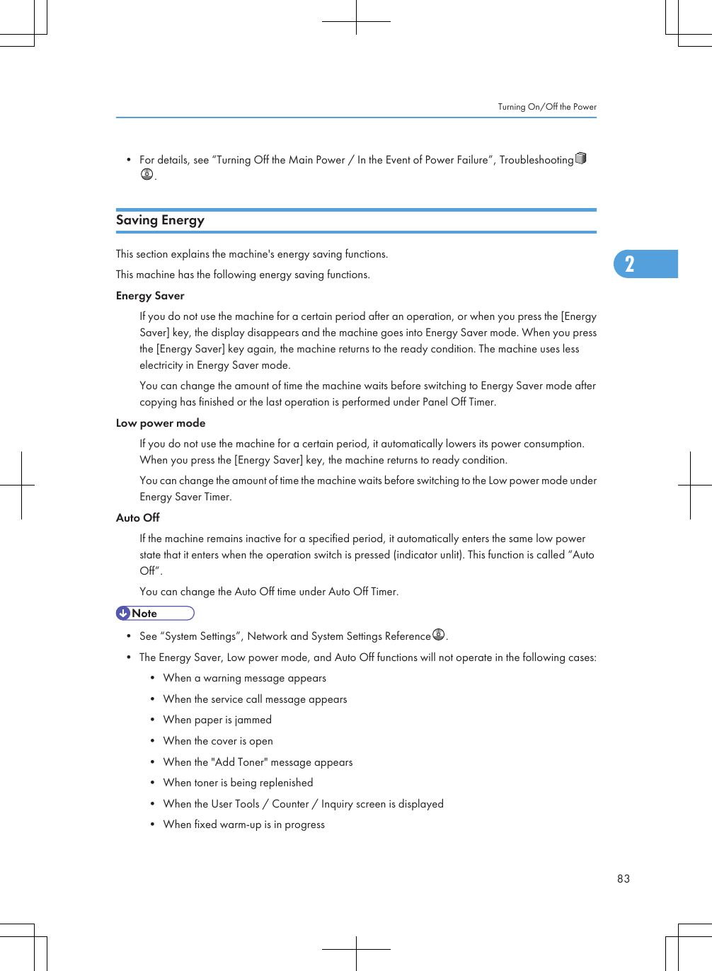 • For details, see “Turning Off the Main Power / In the Event of Power Failure”, Troubleshooting.Saving EnergyThis section explains the machine&apos;s energy saving functions.This machine has the following energy saving functions.Energy SaverIf you do not use the machine for a certain period after an operation, or when you press the [EnergySaver] key, the display disappears and the machine goes into Energy Saver mode. When you pressthe [Energy Saver] key again, the machine returns to the ready condition. The machine uses lesselectricity in Energy Saver mode.You can change the amount of time the machine waits before switching to Energy Saver mode aftercopying has finished or the last operation is performed under Panel Off Timer.Low power modeIf you do not use the machine for a certain period, it automatically lowers its power consumption.When you press the [Energy Saver] key, the machine returns to ready condition.You can change the amount of time the machine waits before switching to the Low power mode underEnergy Saver Timer.Auto OffIf the machine remains inactive for a specified period, it automatically enters the same low powerstate that it enters when the operation switch is pressed (indicator unlit). This function is called “AutoOff”.You can change the Auto Off time under Auto Off Timer.• See “System Settings”, Network and System Settings Reference .• The Energy Saver, Low power mode, and Auto Off functions will not operate in the following cases:• When a warning message appears• When the service call message appears• When paper is jammed• When the cover is open• When the &quot;Add Toner&quot; message appears• When toner is being replenished• When the User Tools / Counter / Inquiry screen is displayed• When fixed warm-up is in progressTurning On/Off the Power832