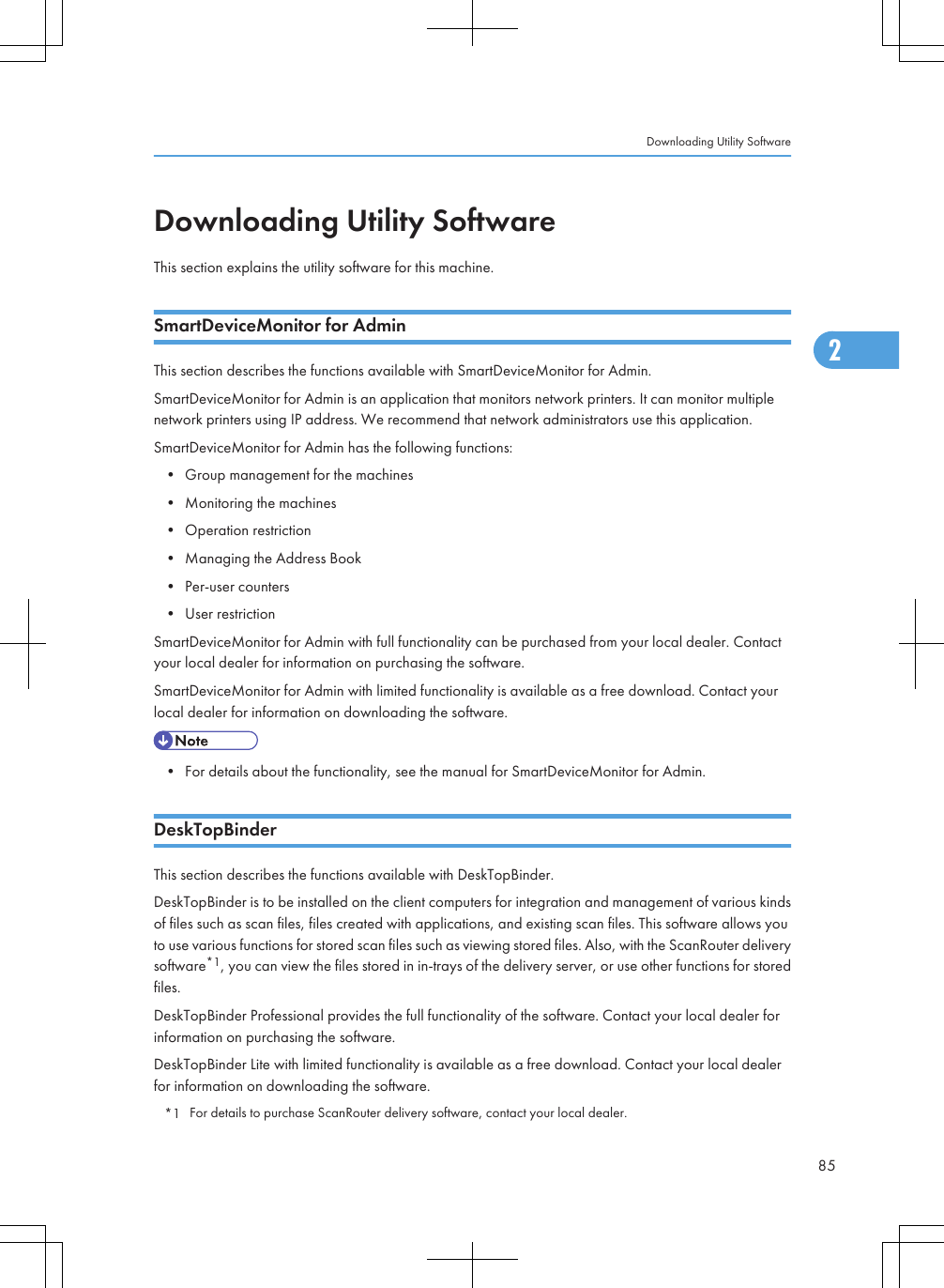 Downloading Utility SoftwareThis section explains the utility software for this machine.SmartDeviceMonitor for AdminThis section describes the functions available with SmartDeviceMonitor for Admin.SmartDeviceMonitor for Admin is an application that monitors network printers. It can monitor multiplenetwork printers using IP address. We recommend that network administrators use this application.SmartDeviceMonitor for Admin has the following functions:• Group management for the machines• Monitoring the machines• Operation restriction• Managing the Address Book• Per-user counters• User restrictionSmartDeviceMonitor for Admin with full functionality can be purchased from your local dealer. Contactyour local dealer for information on purchasing the software.SmartDeviceMonitor for Admin with limited functionality is available as a free download. Contact yourlocal dealer for information on downloading the software.• For details about the functionality, see the manual for SmartDeviceMonitor for Admin.DeskTopBinderThis section describes the functions available with DeskTopBinder.DeskTopBinder is to be installed on the client computers for integration and management of various kindsof files such as scan files, files created with applications, and existing scan files. This software allows youto use various functions for stored scan files such as viewing stored files. Also, with the ScanRouter deliverysoftware*1, you can view the files stored in in-trays of the delivery server, or use other functions for storedfiles.DeskTopBinder Professional provides the full functionality of the software. Contact your local dealer forinformation on purchasing the software.DeskTopBinder Lite with limited functionality is available as a free download. Contact your local dealerfor information on downloading the software.*1 For details to purchase ScanRouter delivery software, contact your local dealer.Downloading Utility Software852