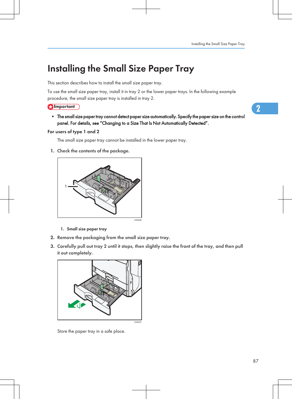 Installing the Small Size Paper TrayThis section describes how to install the small size paper tray.To use the small size paper tray, install it in tray 2 or the lower paper trays. In the following exampleprocedure, the small size paper tray is installed in tray 2.• The small size paper tray cannot detect paper size automatically. Specify the paper size on the controlpanel. For details, see “Changing to a Size That Is Not Automatically Detected”.For users of type 1 and 2The small size paper tray cannot be installed in the lower paper tray.1. Check the contents of the package.CAS04611. Small size paper tray2. Remove the packaging from the small size paper tray.3. Carefully pull out tray 2 until it stops, then slightly raise the front of the tray, and then pullit out completely.CAS047Store the paper tray in a safe place.Installing the Small Size Paper Tray872