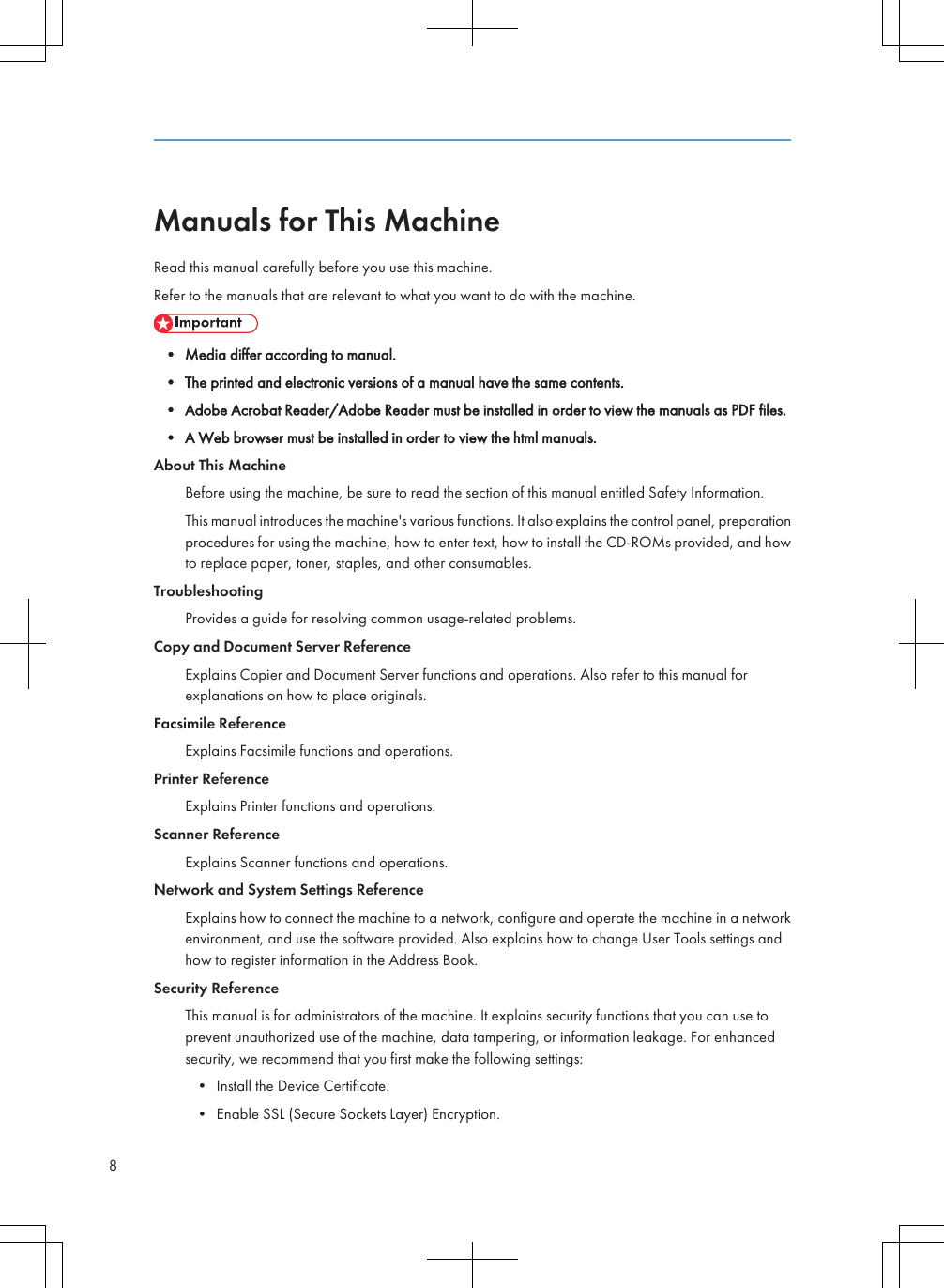 Manuals for This MachineRead this manual carefully before you use this machine.Refer to the manuals that are relevant to what you want to do with the machine.• Media differ according to manual.• The printed and electronic versions of a manual have the same contents.• Adobe Acrobat Reader/Adobe Reader must be installed in order to view the manuals as PDF files.• A Web browser must be installed in order to view the html manuals.About This MachineBefore using the machine, be sure to read the section of this manual entitled Safety Information.This manual introduces the machine&apos;s various functions. It also explains the control panel, preparationprocedures for using the machine, how to enter text, how to install the CD-ROMs provided, and howto replace paper, toner, staples, and other consumables.TroubleshootingProvides a guide for resolving common usage-related problems.Copy and Document Server ReferenceExplains Copier and Document Server functions and operations. Also refer to this manual forexplanations on how to place originals.Facsimile ReferenceExplains Facsimile functions and operations.Printer ReferenceExplains Printer functions and operations.Scanner ReferenceExplains Scanner functions and operations.Network and System Settings ReferenceExplains how to connect the machine to a network, configure and operate the machine in a networkenvironment, and use the software provided. Also explains how to change User Tools settings andhow to register information in the Address Book.Security ReferenceThis manual is for administrators of the machine. It explains security functions that you can use toprevent unauthorized use of the machine, data tampering, or information leakage. For enhancedsecurity, we recommend that you first make the following settings:• Install the Device Certificate.• Enable SSL (Secure Sockets Layer) Encryption.8