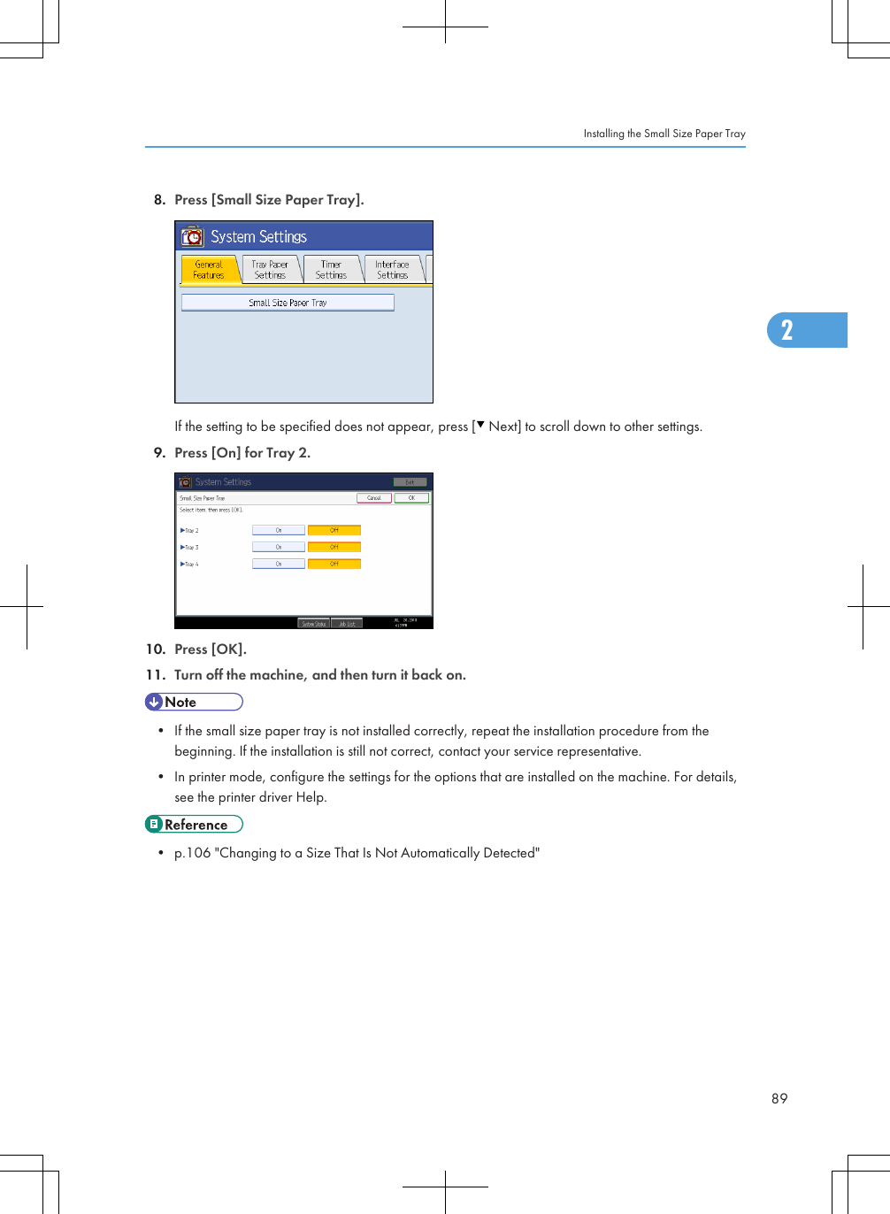 8. Press [Small Size Paper Tray].If the setting to be specified does not appear, press [  Next] to scroll down to other settings.9. Press [On] for Tray 2.10. Press [OK].11. Turn off the machine, and then turn it back on.• If the small size paper tray is not installed correctly, repeat the installation procedure from thebeginning. If the installation is still not correct, contact your service representative.• In printer mode, configure the settings for the options that are installed on the machine. For details,see the printer driver Help.• p.106 &quot;Changing to a Size That Is Not Automatically Detected&quot;Installing the Small Size Paper Tray892