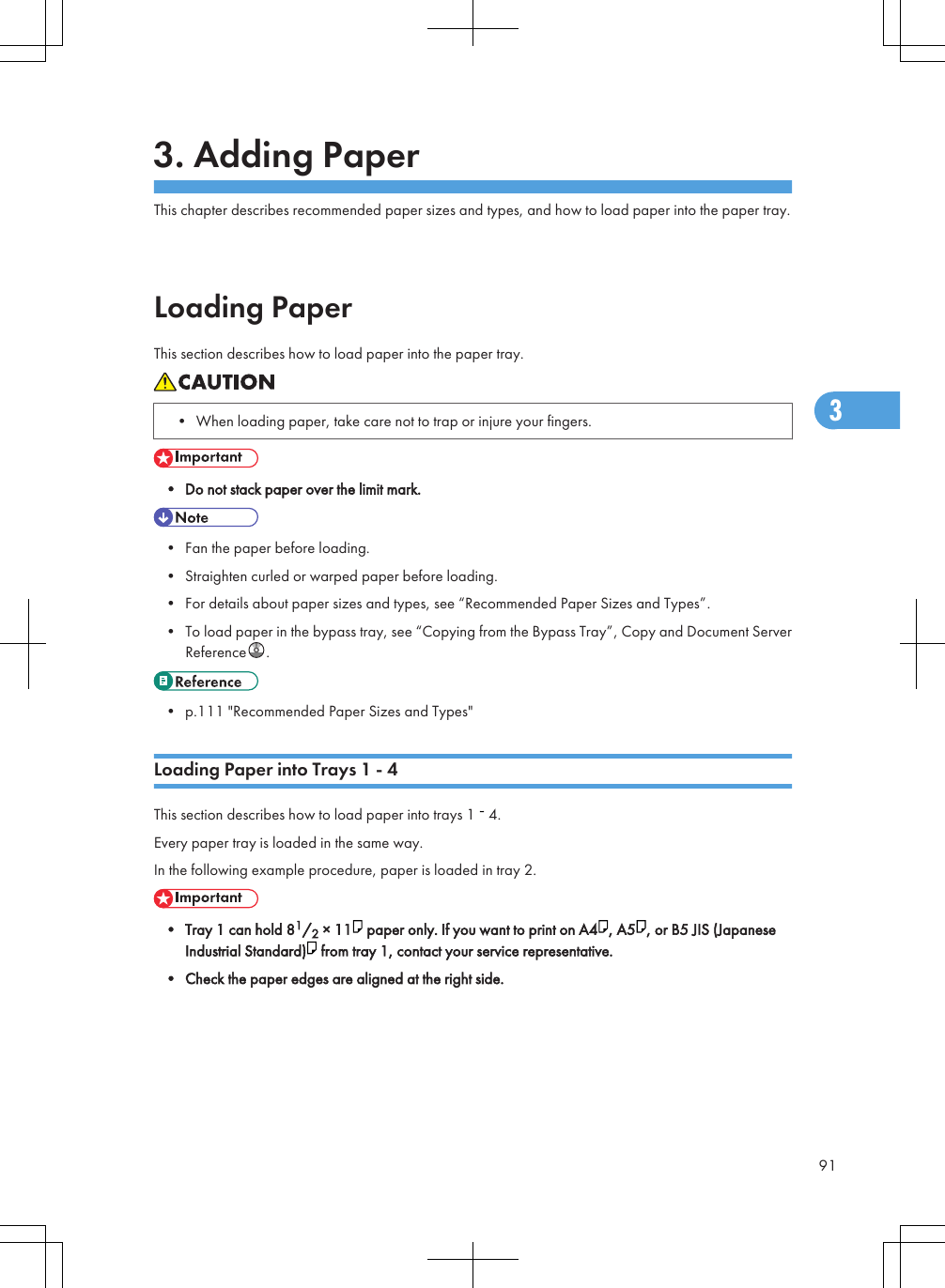 3. Adding PaperThis chapter describes recommended paper sizes and types, and how to load paper into the paper tray.Loading PaperThis section describes how to load paper into the paper tray.• When loading paper, take care not to trap or injure your fingers.• Do not stack paper over the limit mark.• Fan the paper before loading.• Straighten curled or warped paper before loading.• For details about paper sizes and types, see “Recommended Paper Sizes and Types”.• To load paper in the bypass tray, see “Copying from the Bypass Tray”, Copy and Document ServerReference .• p.111 &quot;Recommended Paper Sizes and Types&quot;Loading Paper into Trays 1 - 4This section describes how to load paper into trays 1   4.Every paper tray is loaded in the same way.In the following example procedure, paper is loaded in tray 2.• Tray 1 can hold 81/2 × 11  paper only. If you want to print on A4 , A5 , or B5 JIS (JapaneseIndustrial Standard)  from tray 1, contact your service representative.• Check the paper edges are aligned at the right side.913