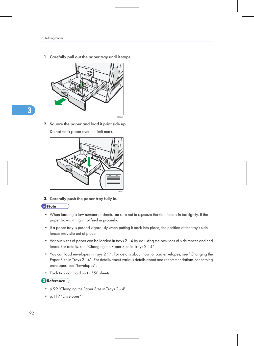 1. Carefully pull out the paper tray until it stops.CAS0412. Square the paper and load it print side up.Do not stack paper over the limit mark.CAS0423. Carefully push the paper tray fully in.• When loading a low number of sheets, be sure not to squeeze the side fences in too tightly. If thepaper bows, it might not feed in properly.• If a paper tray is pushed vigorously when putting it back into place, the position of the tray&apos;s sidefences may slip out of place.• Various sizes of paper can be loaded in trays 2   4 by adjusting the positions of side fences and endfence. For details, see “Changing the Paper Size in Trays 2   4”.• You can load envelopes in trays 2   4. For details about how to load envelopes, see “Changing thePaper Size in Trays 2   4”. For details about various details about and recommendations concerningenvelopes, see “Envelopes”.• Each tray can hold up to 550 sheets.• p.99 &quot;Changing the Paper Size in Trays 2 - 4&quot;• p.117 &quot;Envelopes&quot;3. Adding Paper923