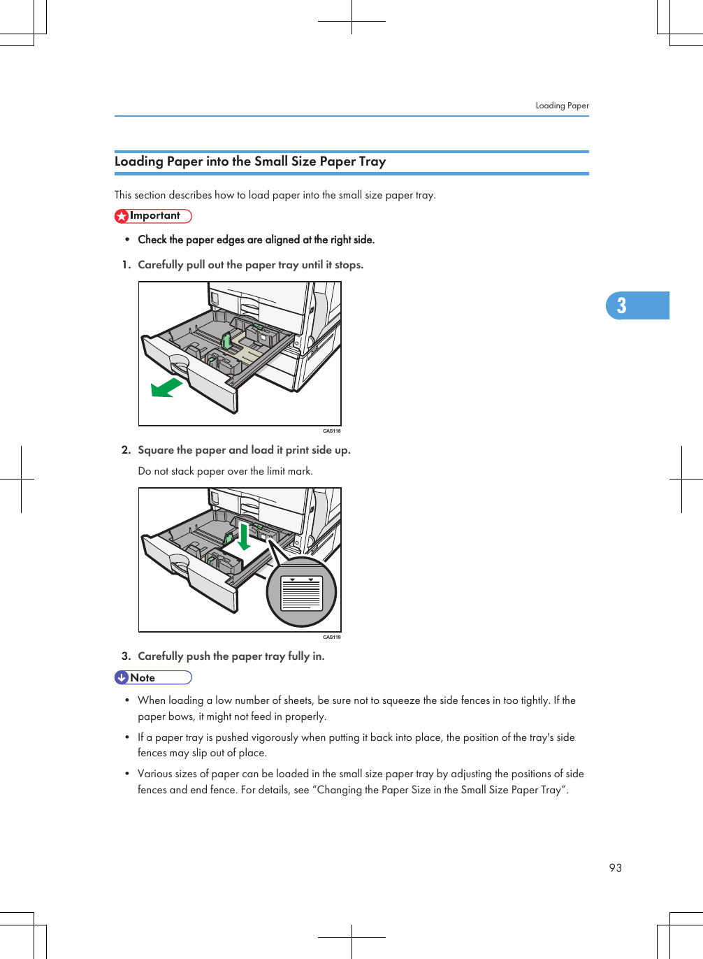 Loading Paper into the Small Size Paper TrayThis section describes how to load paper into the small size paper tray.• Check the paper edges are aligned at the right side.1. Carefully pull out the paper tray until it stops.CAS1182. Square the paper and load it print side up.Do not stack paper over the limit mark.CAS1193. Carefully push the paper tray fully in.• When loading a low number of sheets, be sure not to squeeze the side fences in too tightly. If thepaper bows, it might not feed in properly.• If a paper tray is pushed vigorously when putting it back into place, the position of the tray&apos;s sidefences may slip out of place.• Various sizes of paper can be loaded in the small size paper tray by adjusting the positions of sidefences and end fence. For details, see “Changing the Paper Size in the Small Size Paper Tray”.Loading Paper933