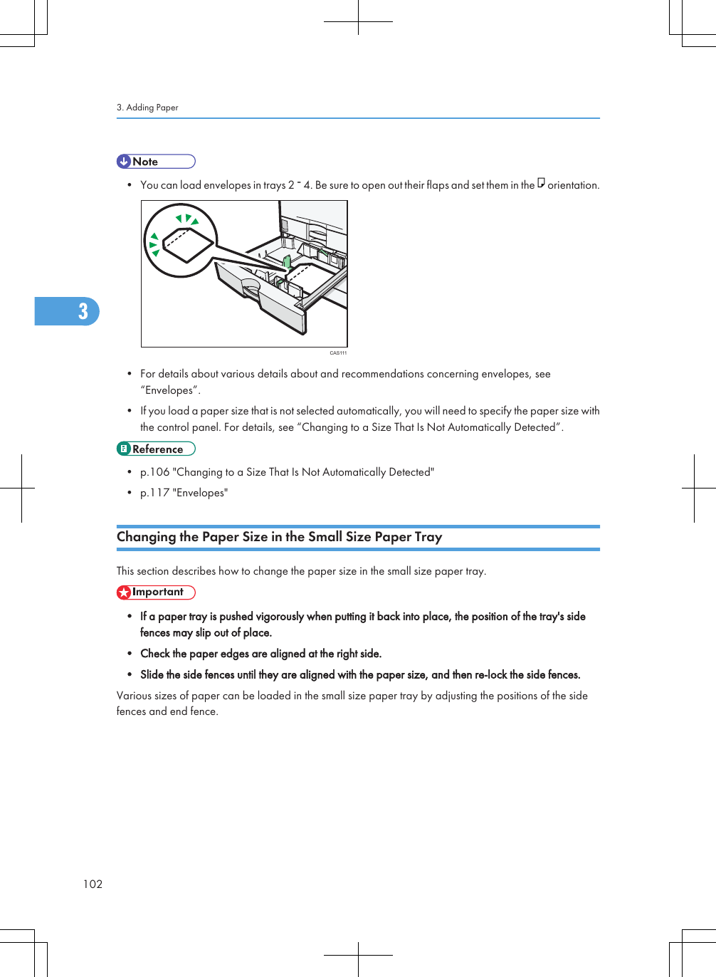 • You can load envelopes in trays 2   4. Be sure to open out their flaps and set them in the   orientation.CAS111• For details about various details about and recommendations concerning envelopes, see“Envelopes”.• If you load a paper size that is not selected automatically, you will need to specify the paper size withthe control panel. For details, see “Changing to a Size That Is Not Automatically Detected”.• p.106 &quot;Changing to a Size That Is Not Automatically Detected&quot;• p.117 &quot;Envelopes&quot;Changing the Paper Size in the Small Size Paper TrayThis section describes how to change the paper size in the small size paper tray.• If a paper tray is pushed vigorously when putting it back into place, the position of the tray&apos;s sidefences may slip out of place.• Check the paper edges are aligned at the right side.• Slide the side fences until they are aligned with the paper size, and then re-lock the side fences.Various sizes of paper can be loaded in the small size paper tray by adjusting the positions of the sidefences and end fence.3. Adding Paper1023