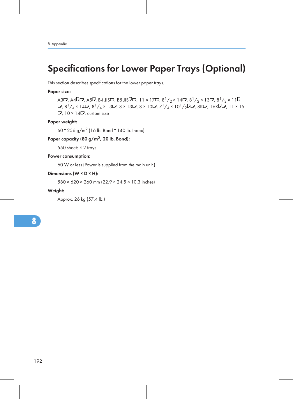 Specifications for Lower Paper Trays (Optional)This section describes specifications for the lower paper trays.Paper size:A3 , A4 , A5 , B4 JIS , B5 JIS , 11 × 17 , 81/2 × 14 , 81/2 × 13 , 81/2 × 11, 81/4 × 14 , 81/4 × 13 , 8 × 13 , 8 × 10 , 71/4 × 101/2, 8K , 16K , 11 × 15, 10 × 14 , custom sizePaper weight:60   256 g/m2 (16 lb. Bond   140 lb. Index)Paper capacity (80 g/m2, 20 lb. Bond):550 sheets × 2 traysPower consumption:60 W or less (Power is supplied from the main unit.)Dimensions (W × D × H):580 × 620 × 260 mm (22.9 × 24.5 × 10.3 inches)Weight:Approx. 26 kg (57.4 lb.)8. Appendix1928