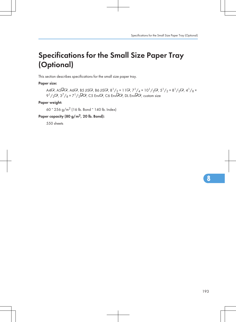 Specifications for the Small Size Paper Tray(Optional)This section describes specifications for the small size paper tray.Paper size:A4 , A5 , A6 , B5 JIS , B6 JIS , 81/2 × 11 , 71/4 × 101/2, 51/2 × 81/2, 41/8 ×91/2, 37/8 × 71/2, C5 Env , C6 Env , DL Env , custom sizePaper weight:60   256 g/m2 (16 lb. Bond   140 lb. Index)Paper capacity (80 g/m2, 20 lb. Bond):550 sheetsSpecifications for the Small Size Paper Tray (Optional)1938