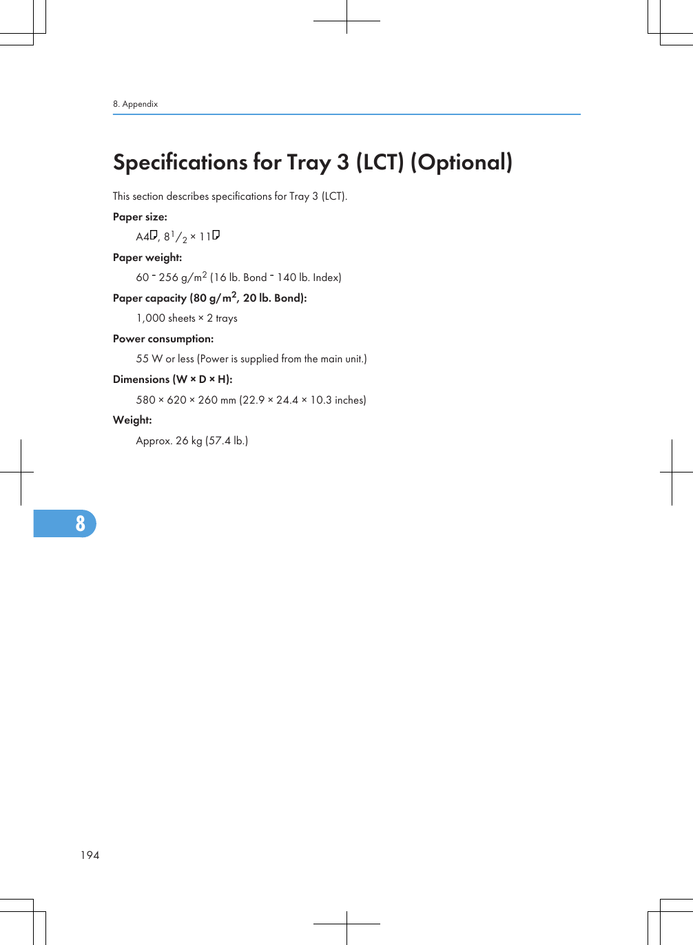 Specifications for Tray 3 (LCT) (Optional)This section describes specifications for Tray 3 (LCT).Paper size:A4 , 81/2 × 11Paper weight:60   256 g/m2 (16 lb. Bond   140 lb. Index)Paper capacity (80 g/m2, 20 lb. Bond):1,000 sheets × 2 traysPower consumption:55 W or less (Power is supplied from the main unit.)Dimensions (W × D × H):580 × 620 × 260 mm (22.9 × 24.4 × 10.3 inches)Weight:Approx. 26 kg (57.4 lb.)8. Appendix1948