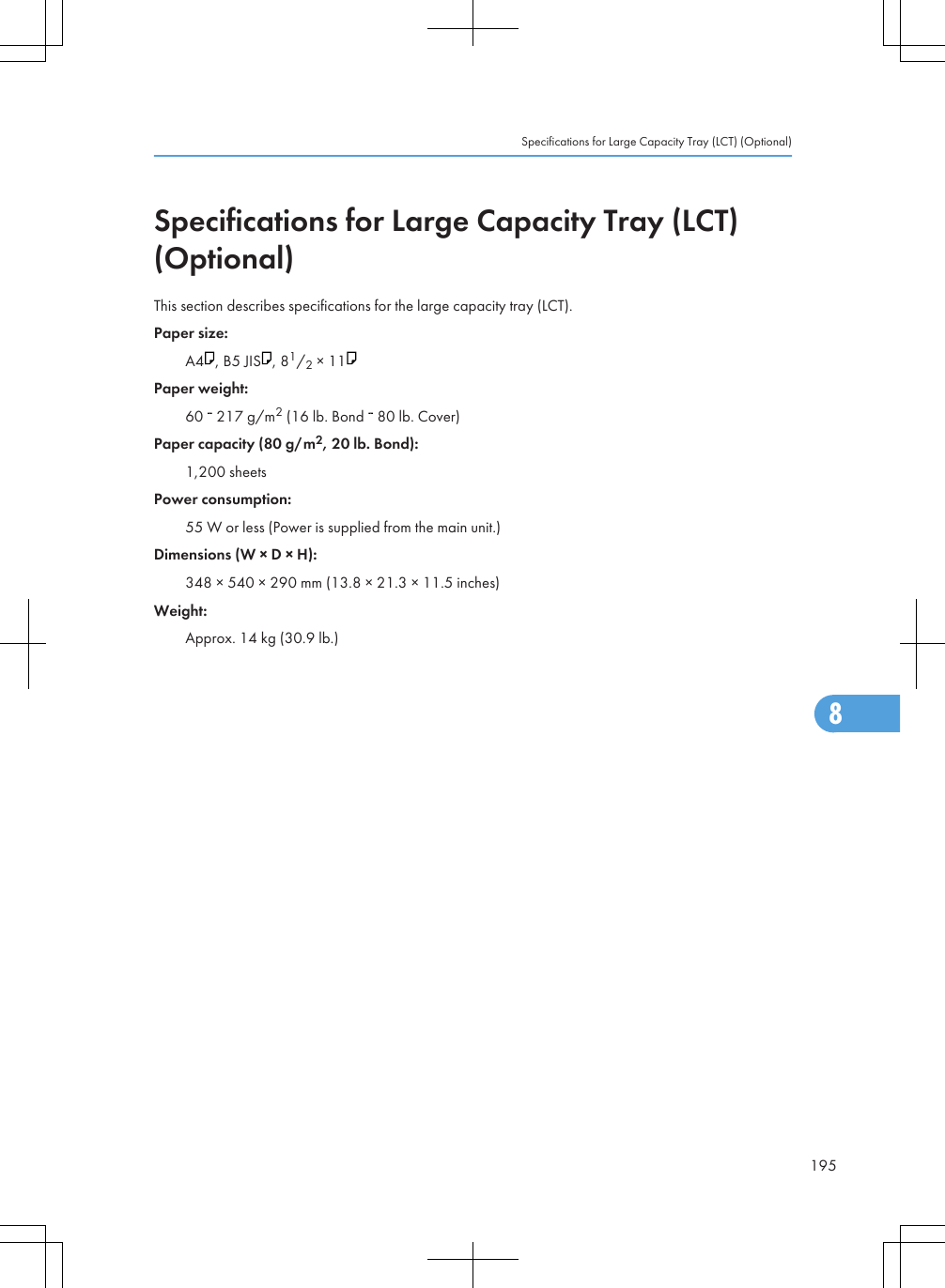 Specifications for Large Capacity Tray (LCT)(Optional)This section describes specifications for the large capacity tray (LCT).Paper size:A4 , B5 JIS , 81/2 × 11Paper weight:60   217 g/m2 (16 lb. Bond   80 lb. Cover)Paper capacity (80 g/m2, 20 lb. Bond):1,200 sheetsPower consumption:55 W or less (Power is supplied from the main unit.)Dimensions (W × D × H):348 × 540 × 290 mm (13.8 × 21.3 × 11.5 inches)Weight:Approx. 14 kg (30.9 lb.)Specifications for Large Capacity Tray (LCT) (Optional)1958