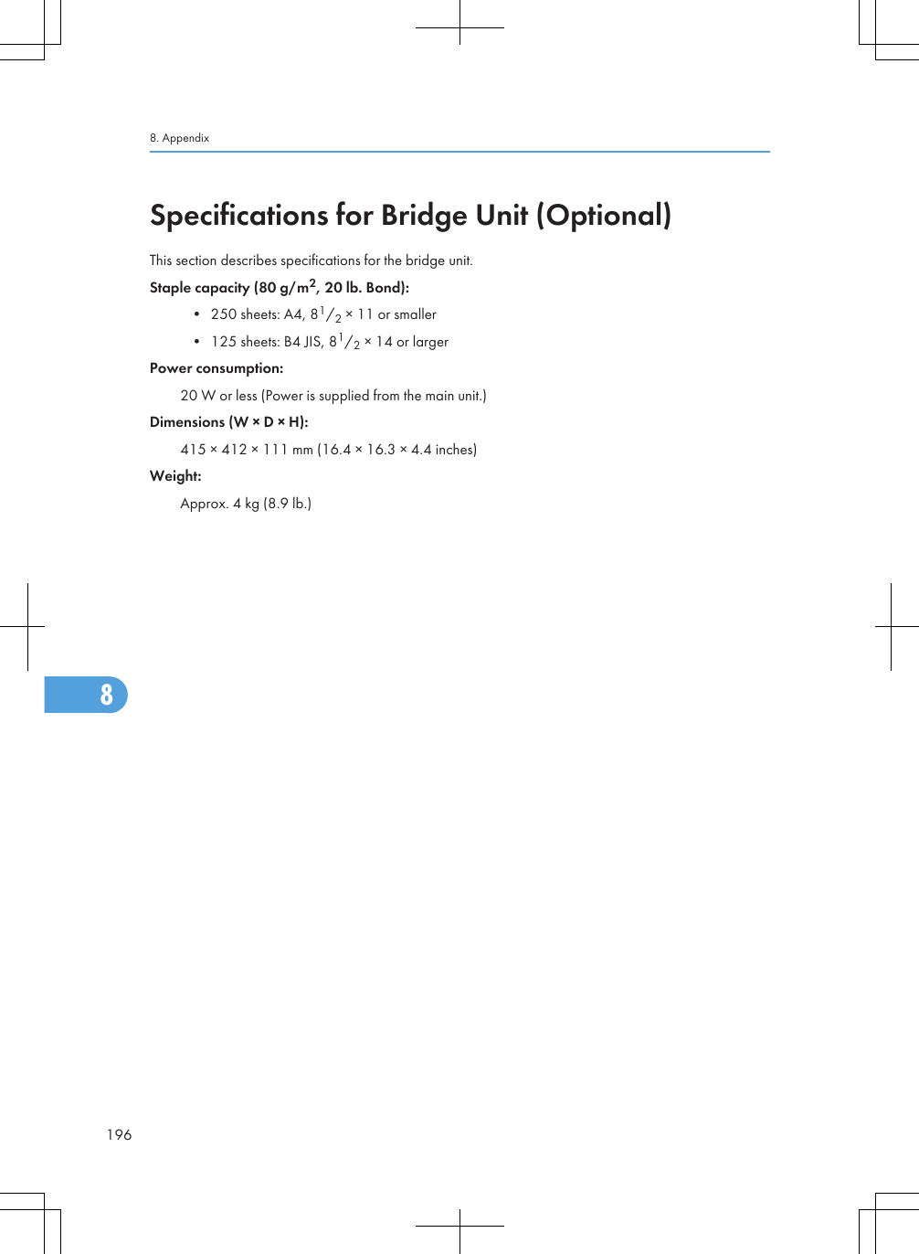 Specifications for Bridge Unit (Optional)This section describes specifications for the bridge unit.Staple capacity (80 g/m2, 20 lb. Bond):• 250 sheets: A4, 81/2 × 11 or smaller• 125 sheets: B4 JIS, 81/2 × 14 or largerPower consumption:20 W or less (Power is supplied from the main unit.)Dimensions (W × D × H):415 × 412 × 111 mm (16.4 × 16.3 × 4.4 inches)Weight:Approx. 4 kg (8.9 lb.)8. Appendix1968