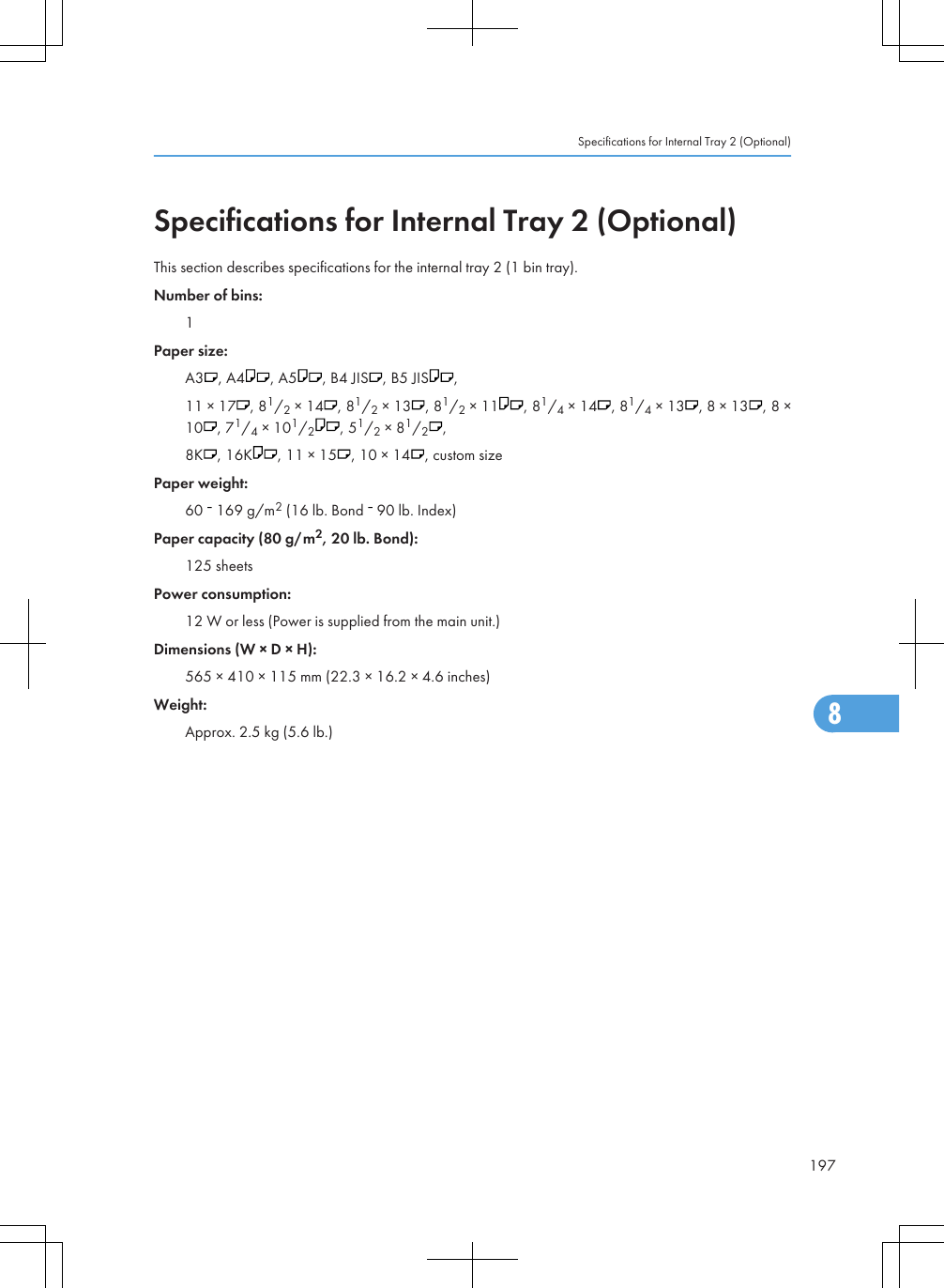 Specifications for Internal Tray 2 (Optional)This section describes specifications for the internal tray 2 (1 bin tray).Number of bins:1Paper size:A3 , A4 , A5 , B4 JIS , B5 JIS ,11 × 17 , 81/2 × 14 , 81/2 × 13 , 81/2 × 11 , 81/4 × 14 , 81/4 × 13 , 8 × 13 , 8 ×10 , 71/4 × 101/2, 51/2 × 81/2,8K , 16K , 11 × 15 , 10 × 14 , custom sizePaper weight:60   169 g/m2 (16 lb. Bond   90 lb. Index)Paper capacity (80 g/m2, 20 lb. Bond):125 sheetsPower consumption:12 W or less (Power is supplied from the main unit.)Dimensions (W × D × H):565 × 410 × 115 mm (22.3 × 16.2 × 4.6 inches)Weight:Approx. 2.5 kg (5.6 lb.)Specifications for Internal Tray 2 (Optional)1978