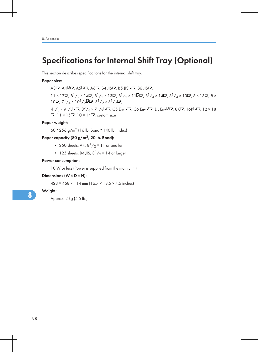 Specifications for Internal Shift Tray (Optional)This section describes specifications for the internal shift tray.Paper size:A3 , A4 , A5 , A6 , B4 JIS , B5 JIS , B6 JIS ,11 × 17 , 81/2 × 14 , 81/2 × 13 , 81/2 × 11 , 81/4 × 14 , 81/4 × 13 , 8 × 13 , 8 ×10 , 71/4 × 101/2, 51/2 × 81/2,41/8 × 91/2, 37/8 × 71/2, C5 Env , C6 Env , DL Env , 8K , 16K , 12 × 18, 11 × 15 , 10 × 14 , custom sizePaper weight:60   256 g/m2 (16 lb. Bond   140 lb. Index)Paper capacity (80 g/m2, 20 lb. Bond):• 250 sheets: A4, 81/2 × 11 or smaller• 125 sheets: B4 JIS, 81/2 × 14 or largerPower consumption:10 W or less (Power is supplied from the main unit.)Dimensions (W × D × H):423 × 468 × 114 mm (16.7 × 18.5 × 4.5 inches)Weight:Approx. 2 kg (4.5 lb.)8. Appendix1988